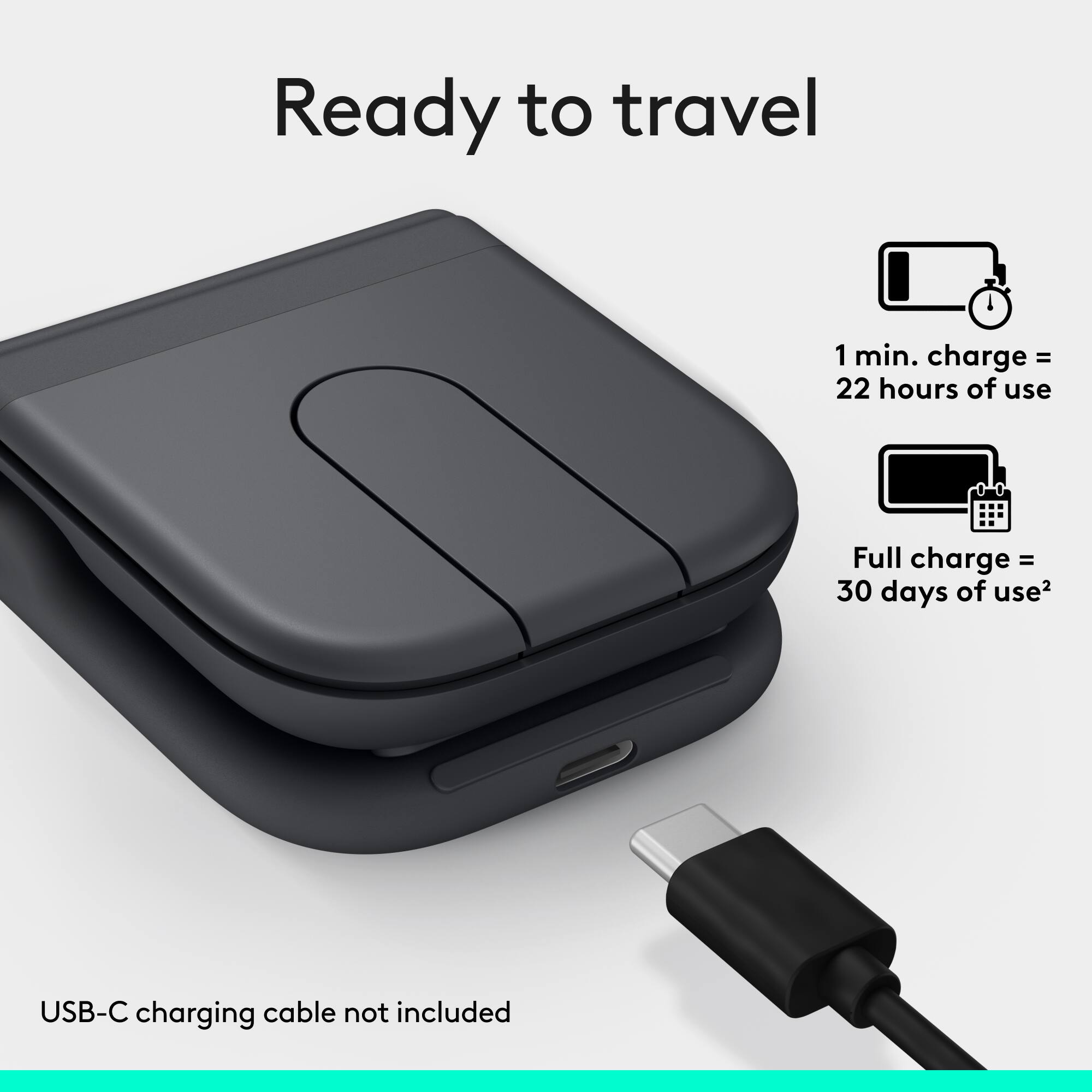 Ready to travel

1 min. charge = 22 hours of use

Full charge = 30 days of use

USB-C charging cable not included