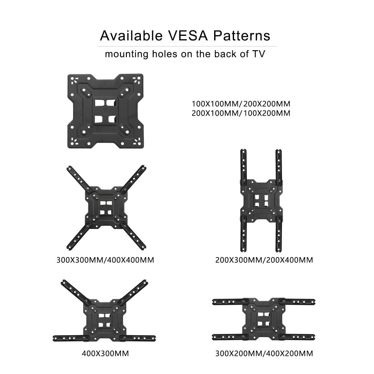 Available VESA Patterns  
mounting holes on the back of TV

- 100X100MM/200X200MM
- 200X100MM/100X200MM
- 300X300MM/400X400MM
- 200X300MM/200X400MM
- 400X300MM
- 300X200MM/400X200MM