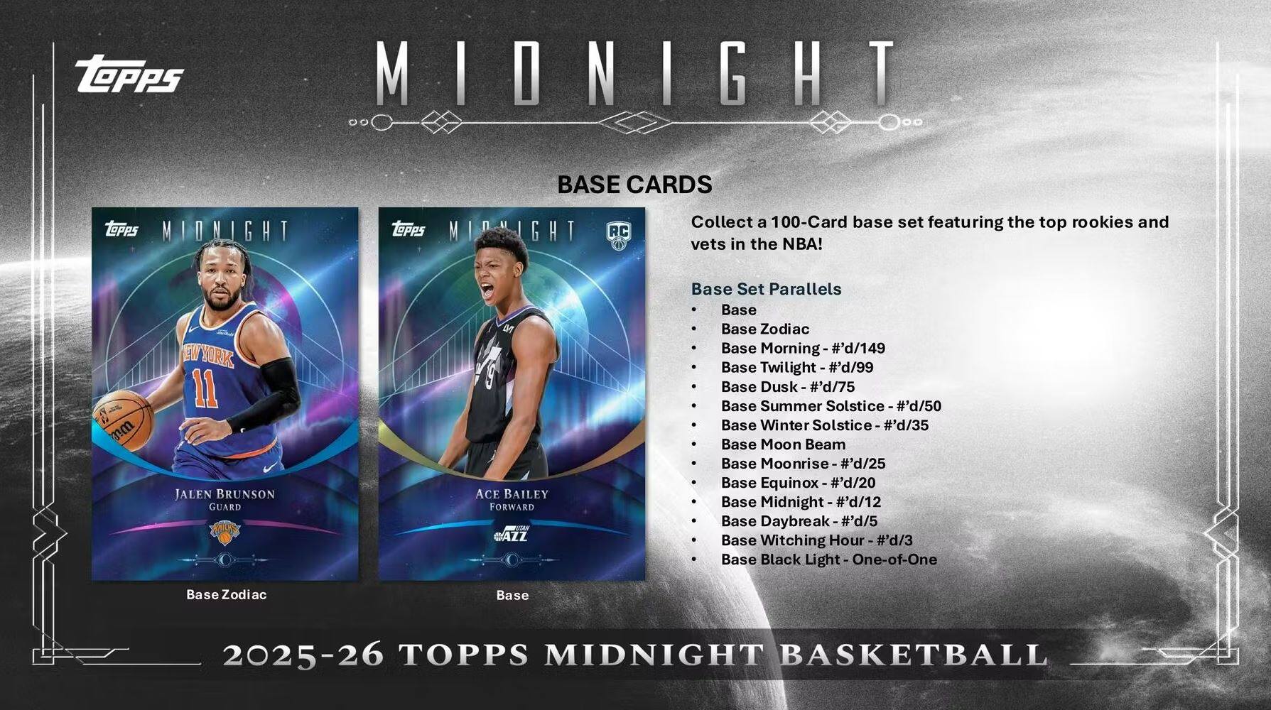 **TOPPS MIDNIGHT BASE CARDS**

Collect a 100-Card base set featuring the top rookies and vets in the NBA!

**Base Set Parallels**
- Base
- Base Zodiac
- Base Morning - #d/149
- Base Twilight - #d/99
- Base Dusk - #d/75
- Base Summer Solstice - #d/50
- Base Winter Solstice - #d/35
- Base Moon Beam
- Base Moonrise - #d/25
- Base Equinox - #d/20
- Base Midnight - #d/12
- Base Daybreak - #d/5
- Base Witching Hour - #d/3
- Base Black Light - One-of-One
- Base Zodiac

**2025-26 TOPPS MIDNIGHT BASKETBALL**