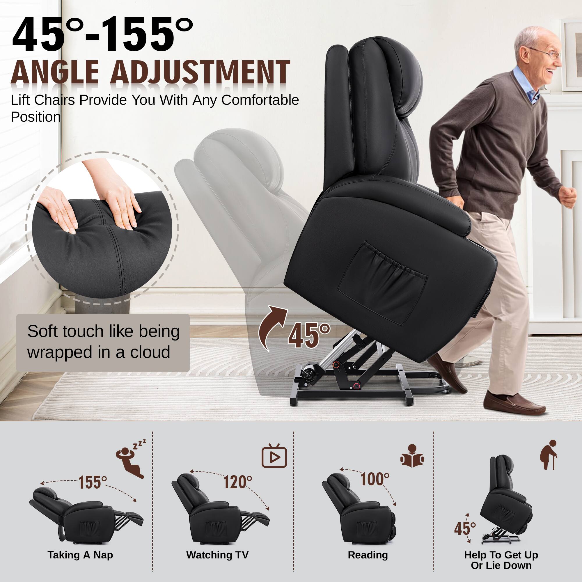45°-155° ANGLE ADJUSTMENT  
Lift Chairs Provide You With Any Comfortable Position  

Soft touch like being wrapped in a cloud  

Taking A Nap  
155°  

Watching TV  
120°  

Reading  
100°  

Help To Get Up Or Lie Down  
45°