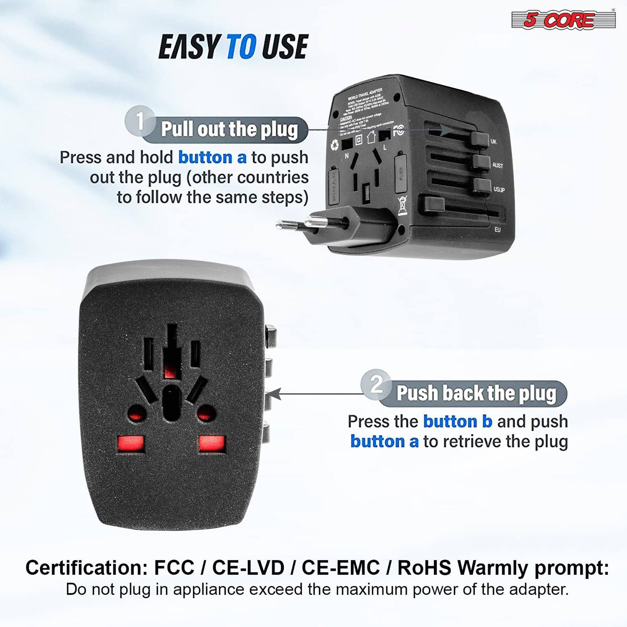 EASY TO USE

1. Pull out the plug
Press and hold button a to push out the plug (other countries to follow the same steps)

2. Push back the plug
Press the button b and push button a to retrieve the plug

Certification: FCC / CE-LVD / CE-EMC / RoHS

Warmly prompt: Do not plug in appliance exceed the maximum power of the adapter.