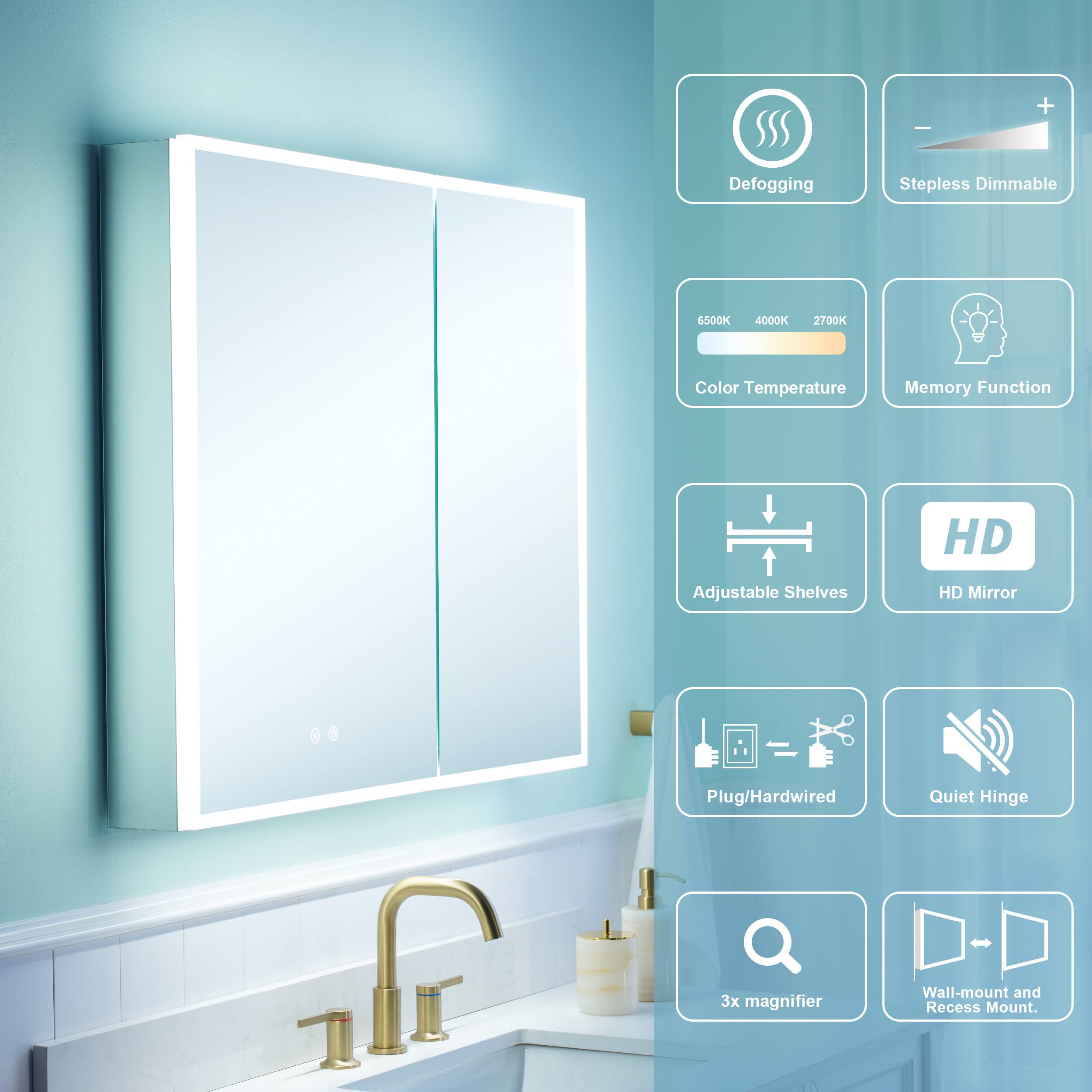 - Defogging
- Stepless Dimmable
- 6500K 4000K 2700K Color Temperature
- Memory Function
- HD Adjustable Shelves
- HD Mirror
- Plug/Hardwired
- Quiet Hinge
- 3x magnifier
- Wall-mount and Recess Mount