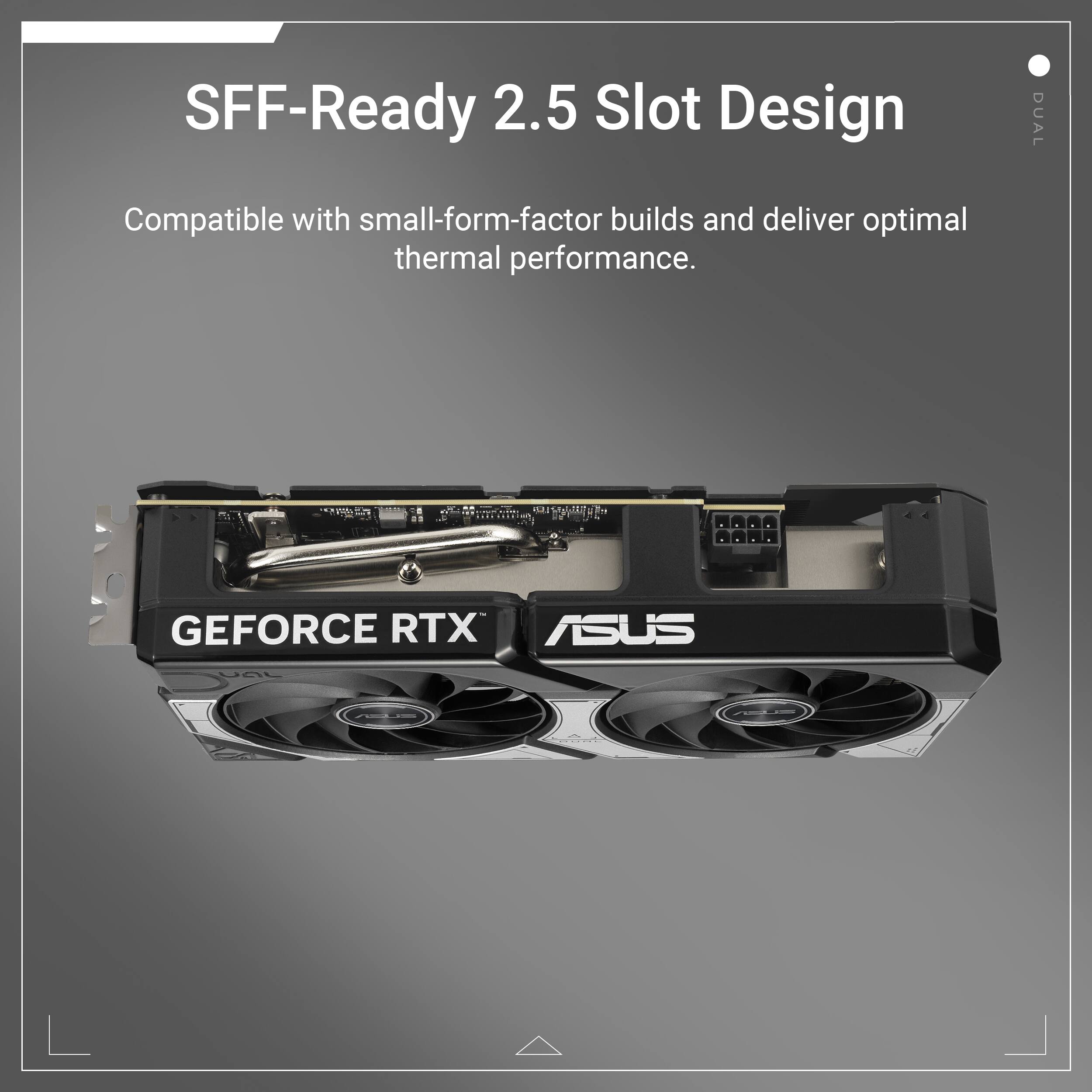 SFF-Ready 2.5 Slot Design DUAL Compatible with small-form-factor builds and deliver optimal thermal performance. BUY NOW GEFORCE RTX ASUS DUAL