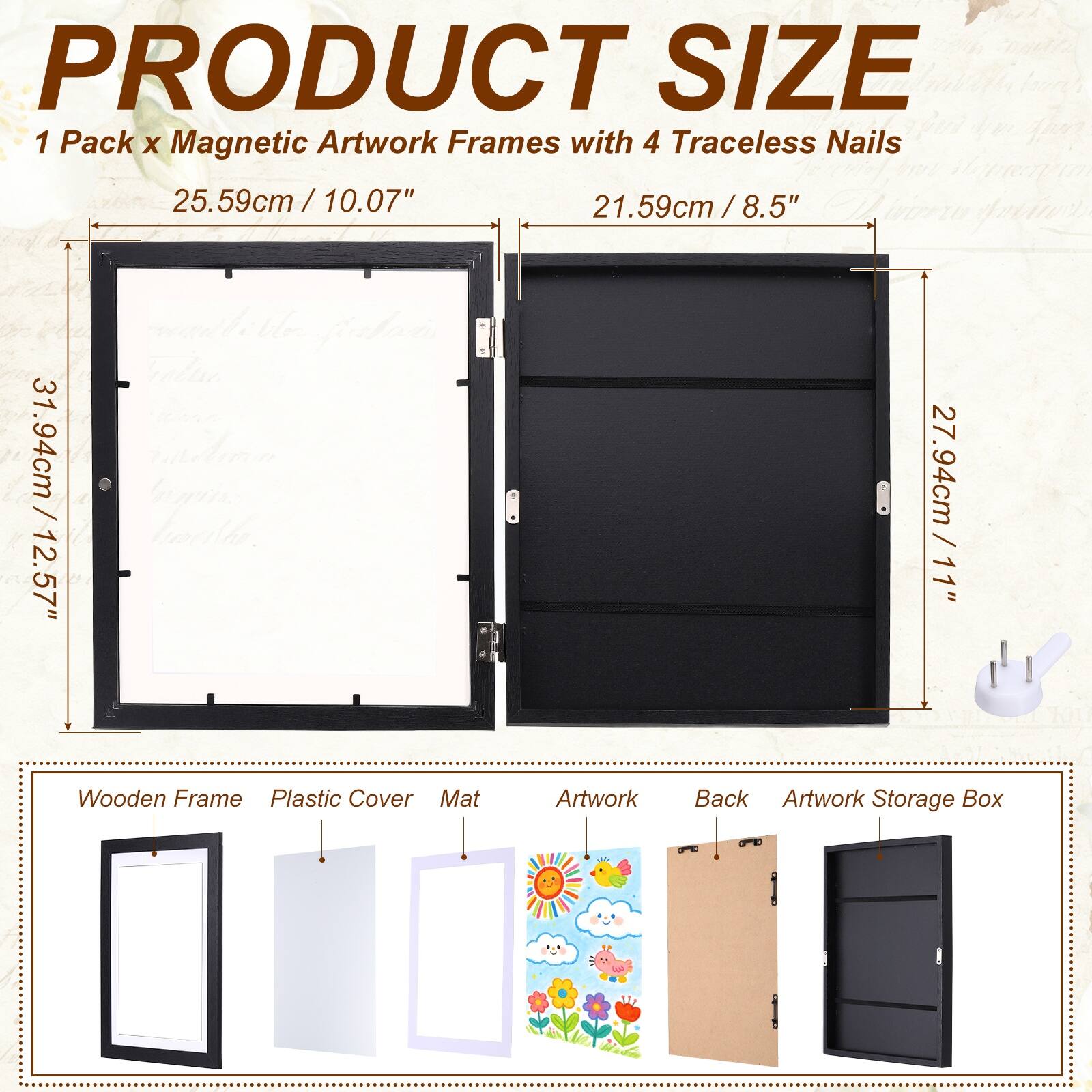 PRODUCT SIZE  
1 Pack x Magnetic Artwork Frames with 4 Traceless Nails  
25.59cm / 10.07"  
21.59cm / 8.5"  
31.94cm / 12.57"  
27.94cm / 11"  
Wooden Frame  
Plastic Cover  
Mat  
Artwork  
Back  
Artwork Storage Box