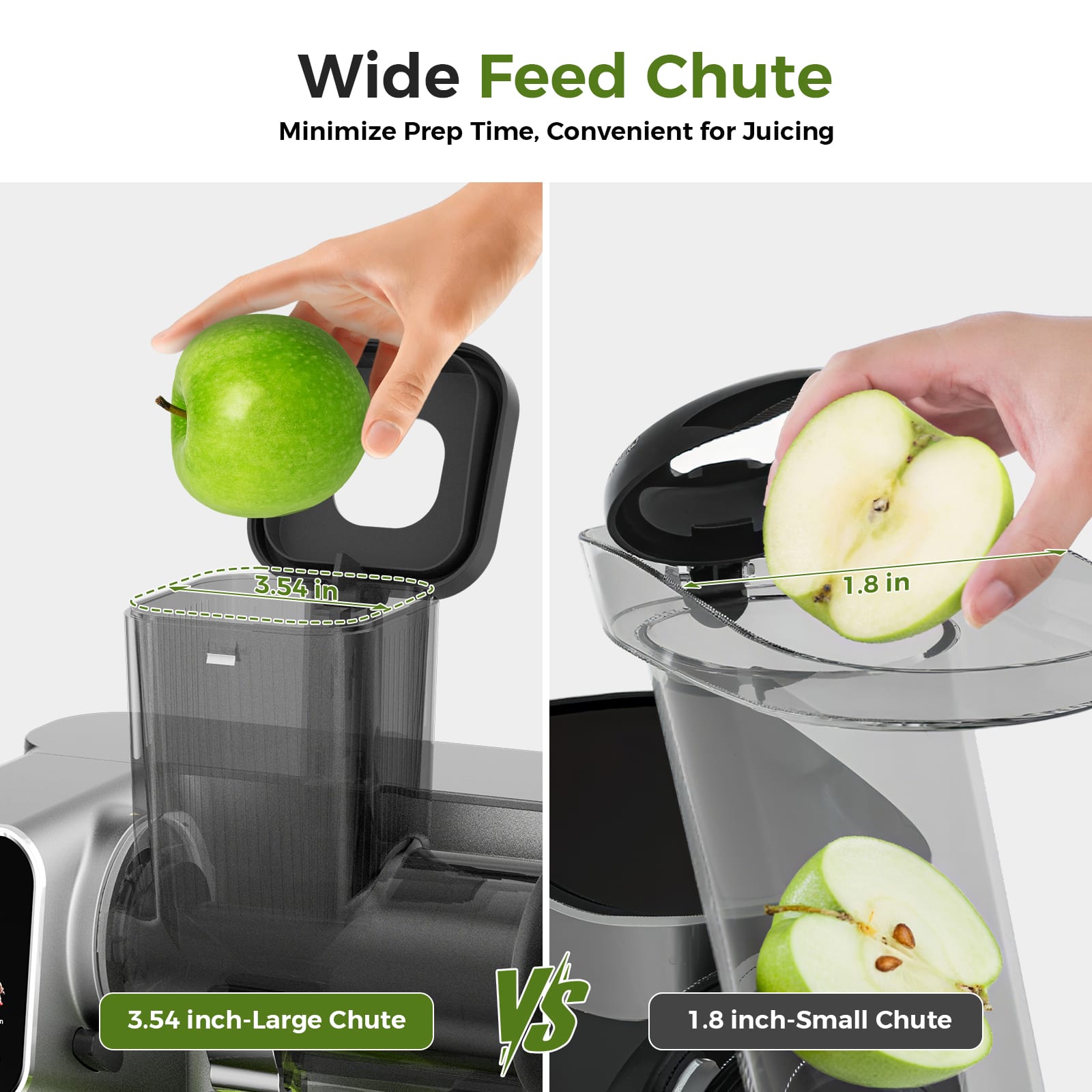Wide Feed Chute
Minimize Prep Time, Convenient for Juicing
3.54 inch-Large Chute
VS
1.8 inch-Small Chute