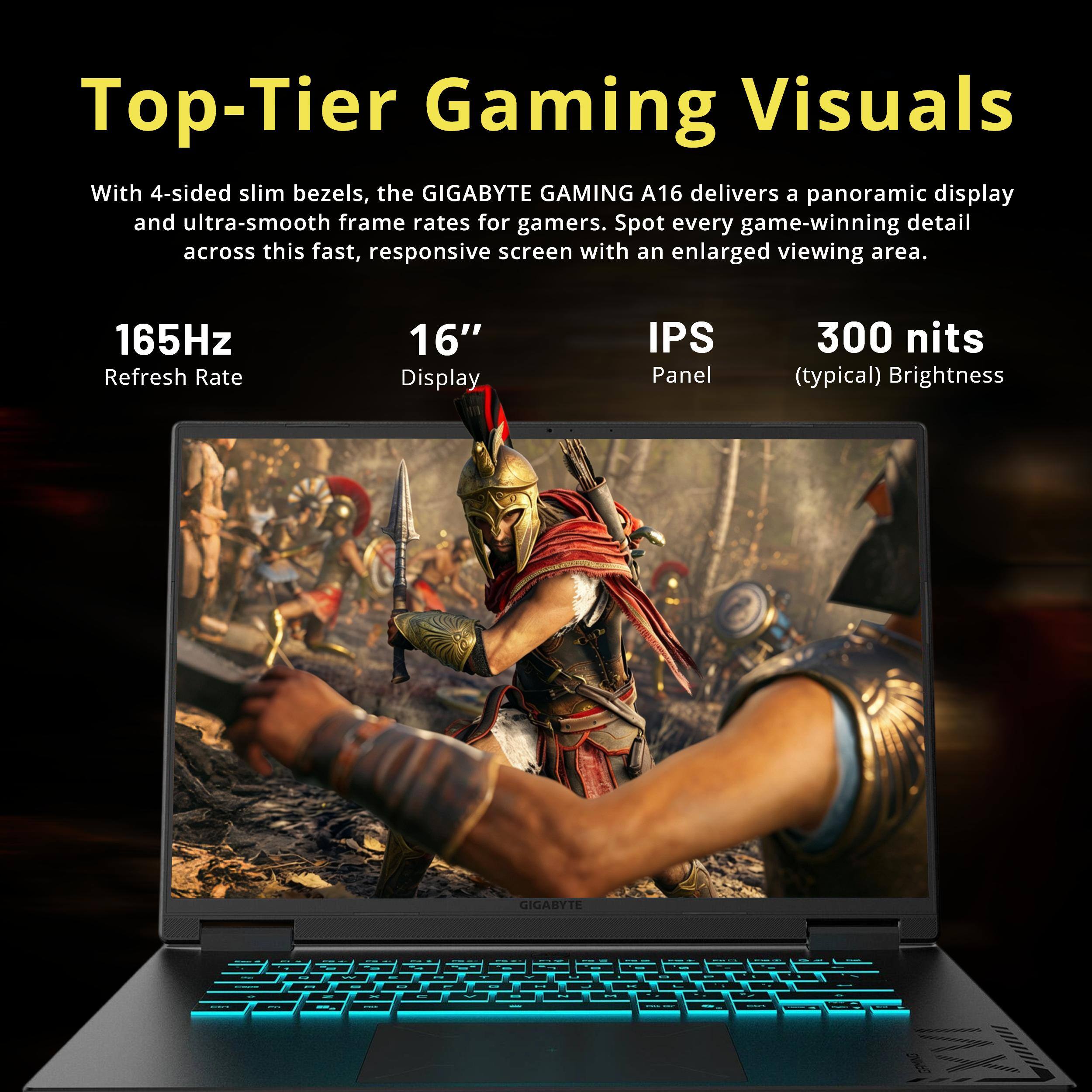 Top-Tier Gaming Visuals

With 4-sided slim bezels, the GIGABYTE GAMING A16 delivers a panoramic display and ultra-smooth frame rates for gamers. Spot every game-winning detail across this fast, responsive screen with an enlarged viewing area.

165Hz Refresh Rate
16" Display
IPS Panel
300 nits (typical) Brightness

GIGABYTE