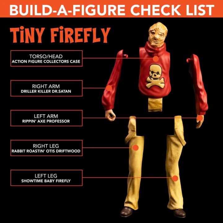 BUILD-A-FIGURE CHECK LIST  
TINY FIREFLY  

- TORSO/HEAD  
  ACTION FIGURE COLLECTORS CASE  

- RIGHT ARM  
  DRILLER KILLER DR. SATAN  

- LEFT ARM  
  RIPPIN' AXE PROFESSOR  

- RIGHT LEG  
  RABBIT ROASTIN' OTIS DRIFTWOOD  

- LEFT LEG  
  SHOWTIME BABY FIREFLY