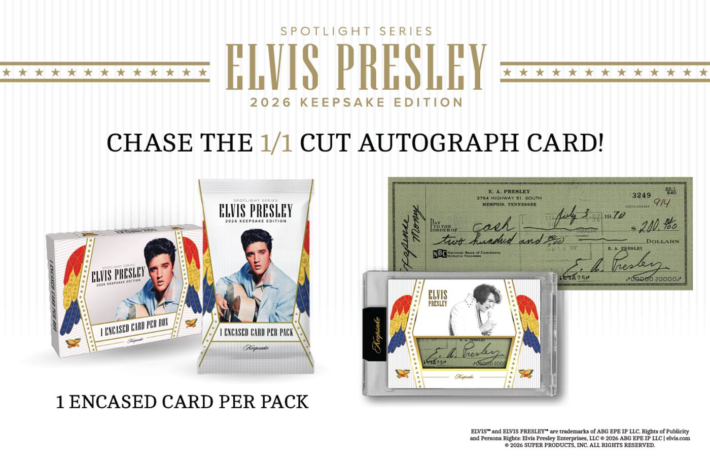 SPOTLIGHT SERIES ELVIS PRESLEY 2026 KEEPSAKE EDITION

CHASE THE 1/1 CUT AUTOGRAPH CARD!

1 ENCASED CARD PER BOX
1 ENCASED CARD PER PACK

ELVIS and ELVIS PRESLEY are trademarks of ABG EPE IP LLC. Rights of Publicity and Persona Rights: Elvis Presley Enterprises, LLC © 2026 ABG EPE IP LLC | elvis.com 2026 SUPER PRODUCTS, INC. ALL RIGHTS RESERVED.