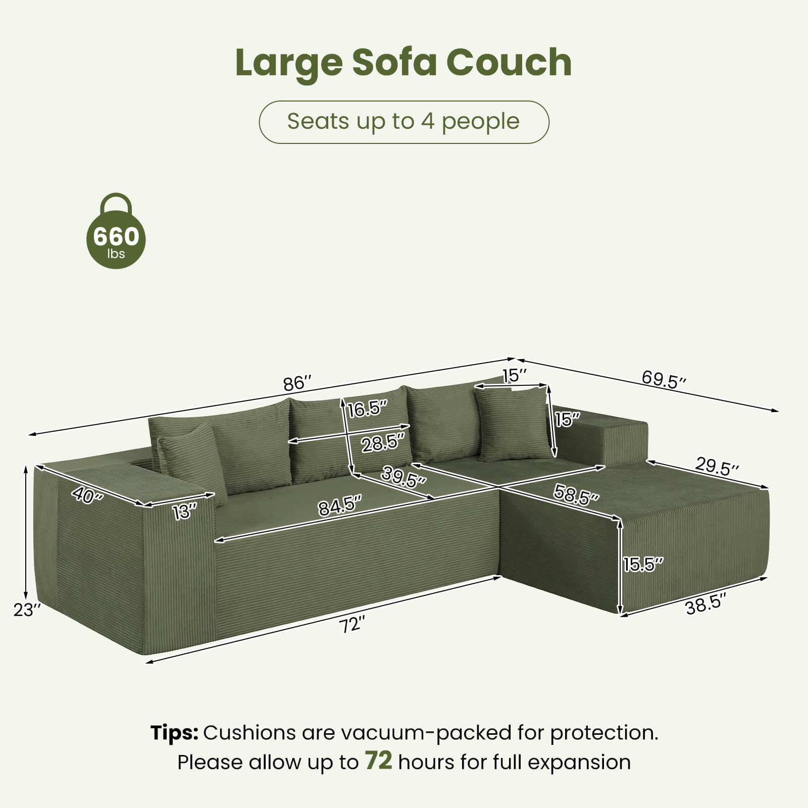 Large Sofa Couch  
Seats up to 4 people  
660 lbs  

Dimensions:  
- 40"  
- 13"  
- 86"  
- 16.5"  
- 28.5"  
- 39.5"  
- 84.5"  
- 15"  
- 15"  
- 58.5"  
- 69.5"  
- 29.5"  
- 23"  
- 72"  
- 15.5"  
- 38.5"  

Tips: Cushions are vacuum-packed for protection. Please allow up to 72 hours for full expansion.