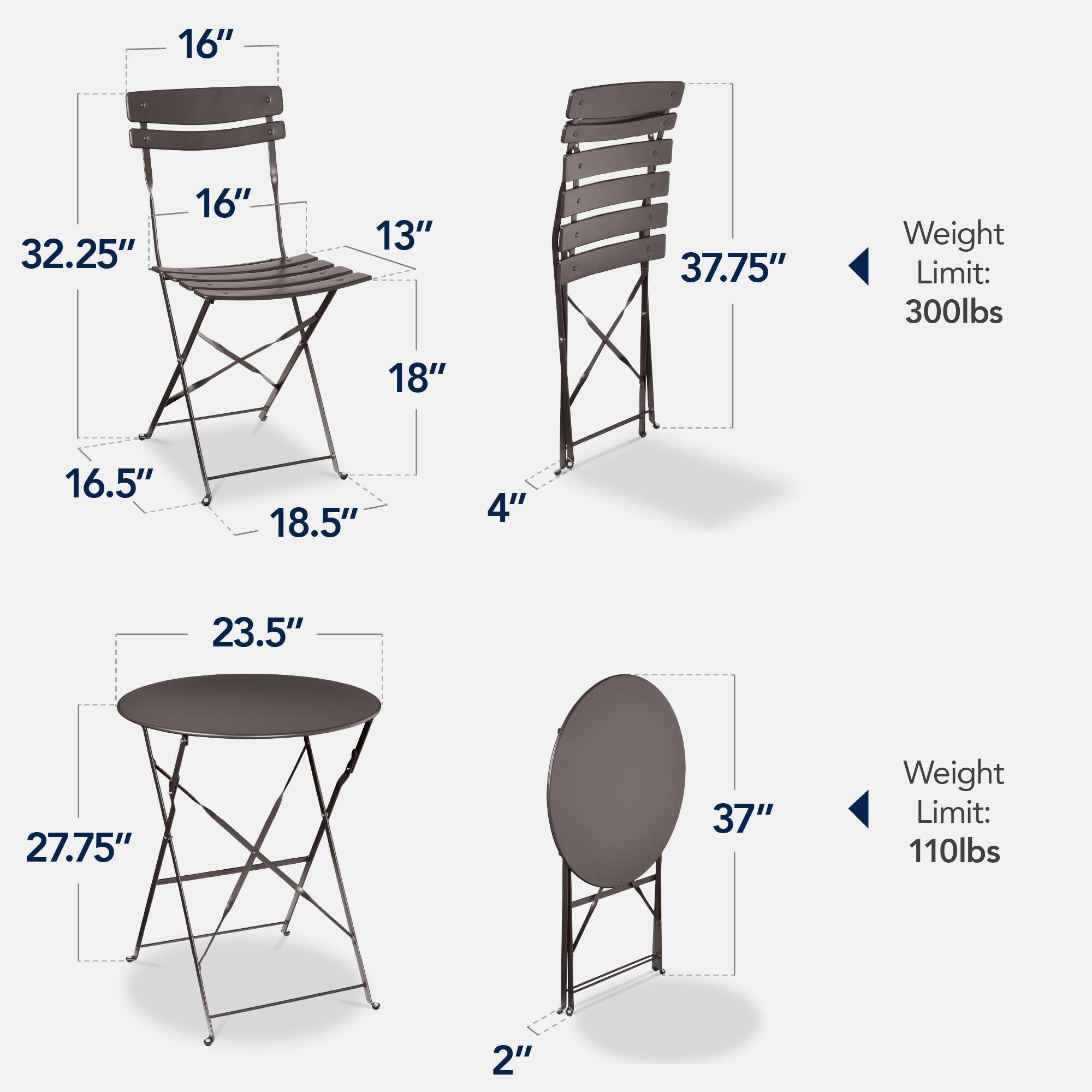 - Chair 1:
  - Height: 32.25"
  - Seat Width: 16"
  - Seat Depth: 16.5"
  - Back Height: 16"
  - Back Width: 13"
  - Armrest Height: 18"
  - Leg Width: 18.5"
  - Leg Height: 16.5"
  - Weight Limit: 300lbs

- Chair 2:
  - Height: 37.75"
  - Seat Width: 18"
  - Seat Depth: 16.5"
  - Back Height: 18.5"
  - Back Width: 13"
  - Armrest Height: 18"
  - Leg Width: 18.5"
  - Leg Height: 16.5"
  - Weight Limit: 300lbs

- Table 1:
  - Diameter: 23.5"
  - Height: 27.75"
  - Leg Width: 2"
  - Weight Limit: 110lbs

- Table 2:
  - Diameter: 37"
  -