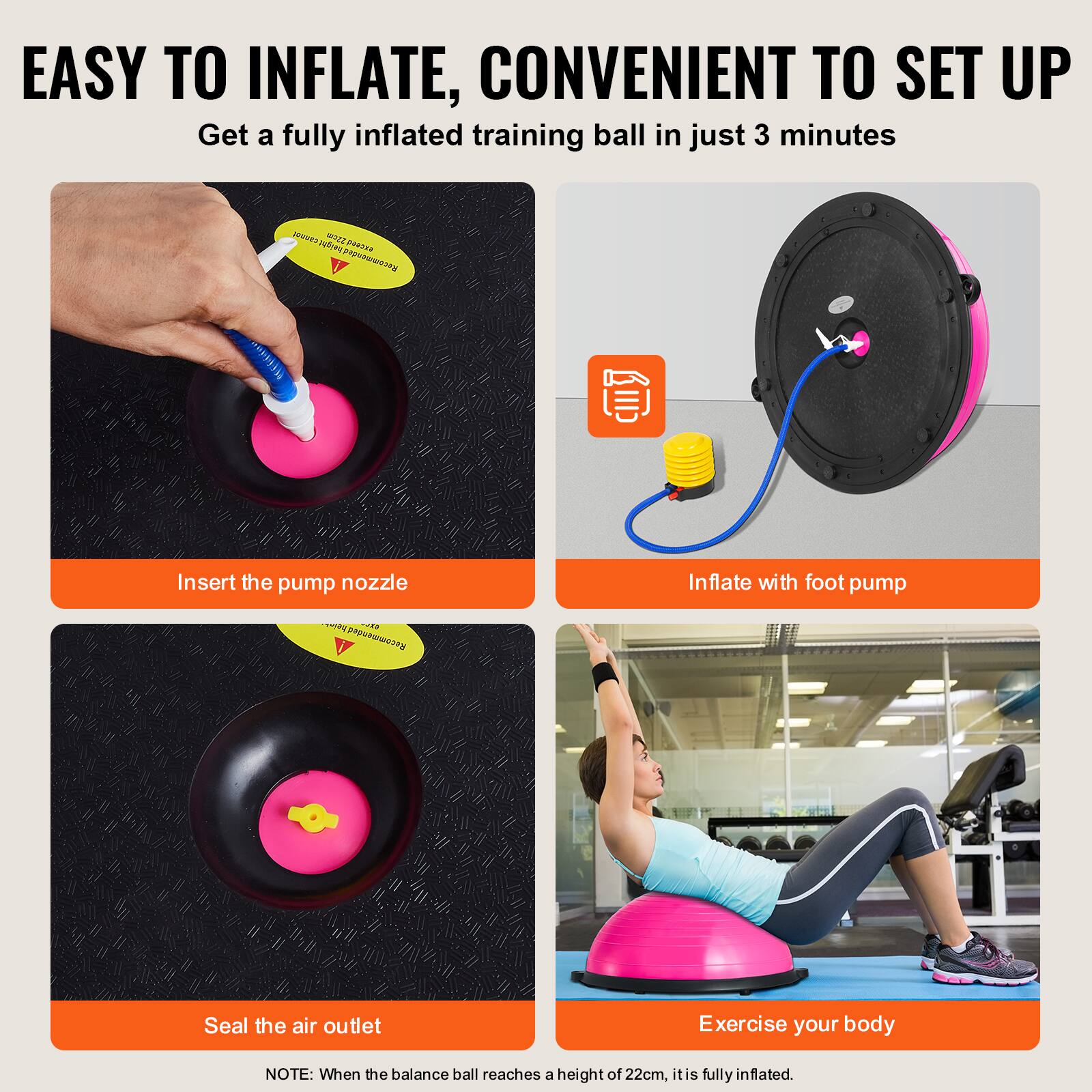 EASY TO INFLATE, CONVENIENT TO SET UP
Get a fully inflated training ball in just 3 minutes

Insert the pump nozzle

Inflate with foot pump

Seal the air outlet

Exercise your body

NOTE: When the balance ball reaches a height of 22cm, it is fully inflated.