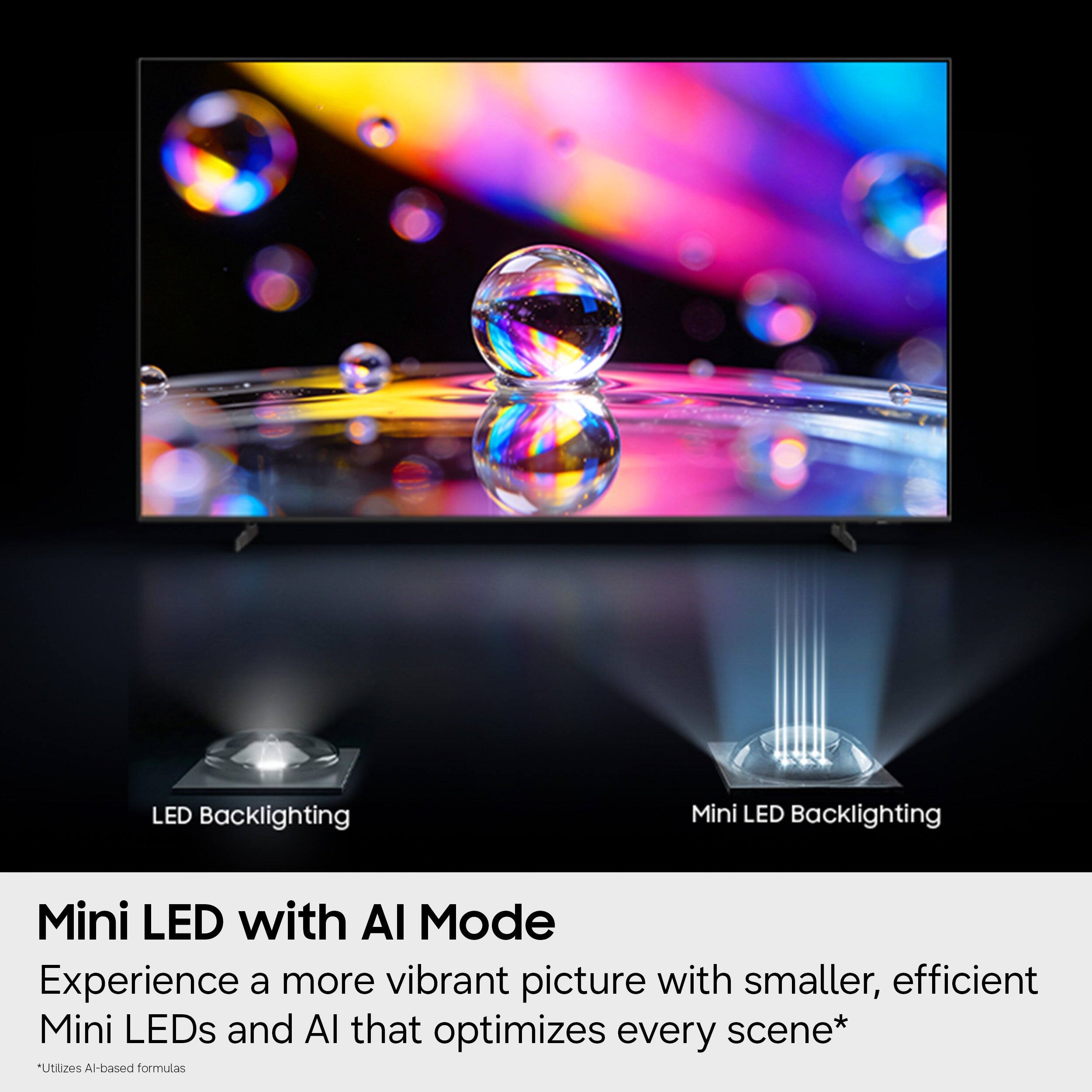 LED Backlighting  
Mini LED Backlighting  

Mini LED with AI Mode  
Experience a more vibrant picture with smaller, efficient Mini LEDs and AI that optimizes every scene*  
*Utilizes AI-based formulas