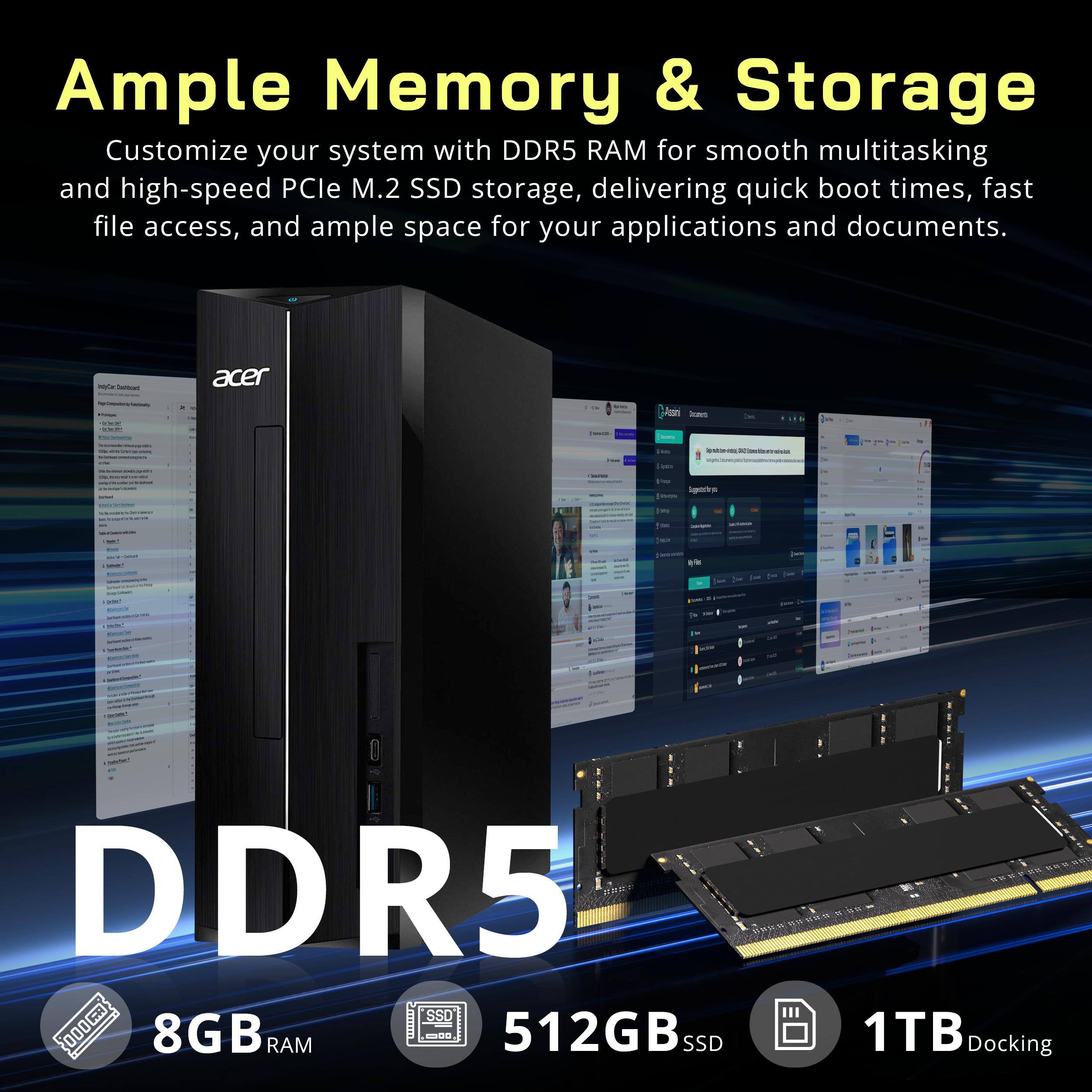 Ample Memory & Storage  
Customize your system with DDR5 RAM for smooth multitasking and high-speed PCIe M.2 SSD storage, delivering quick boot times, fast file access, and ample space for your applications and documents.  

acer  
FIQUE 30438  
twarm.  
Decents  
=  
- - -  
the  
Sugarstorys  
[img  
- - -  
Insy-ClAwed  
Ines  
getter  

DDR5  
HWHOU SSD CONTRON  
8GB RAM  
512GB SSD  
1TB Docking