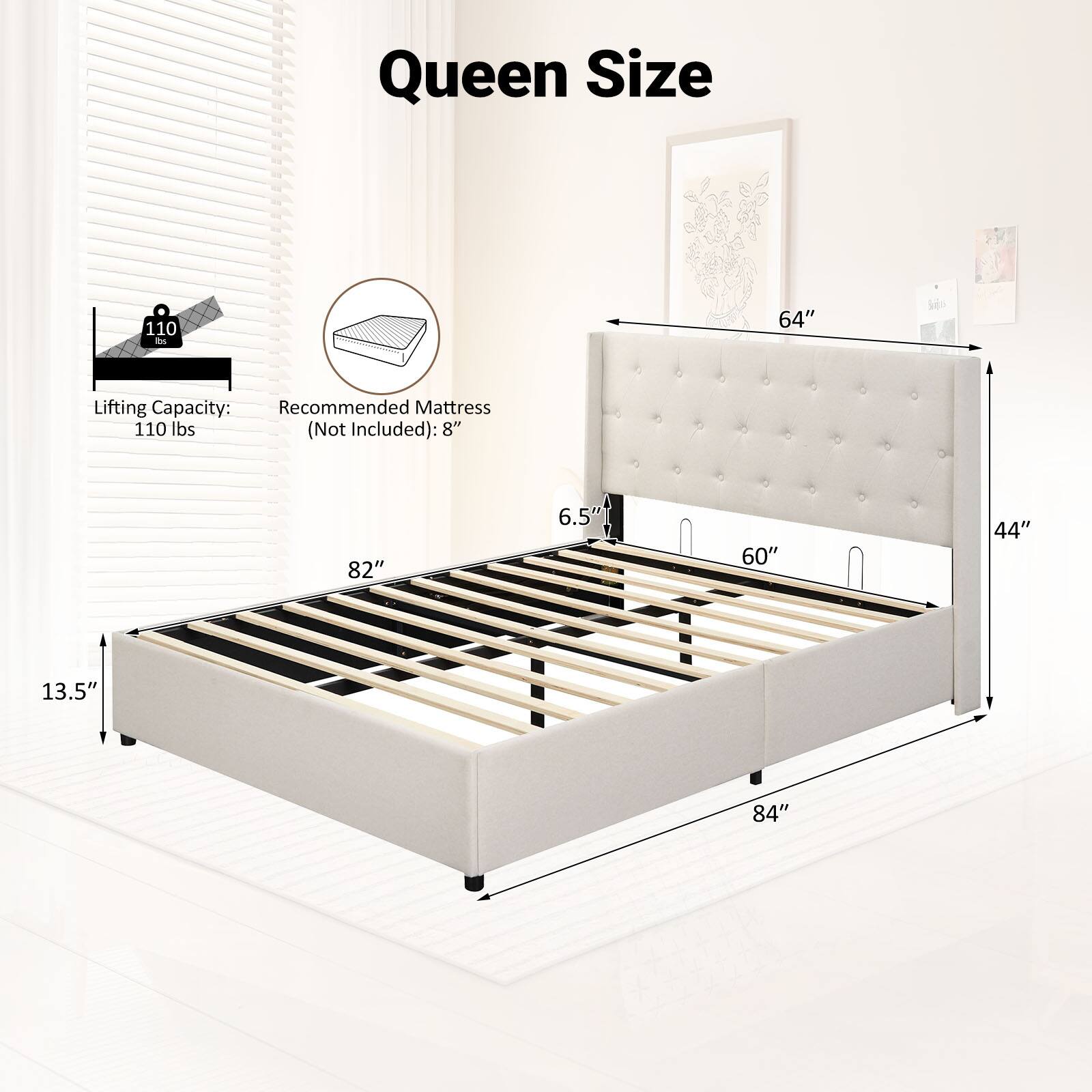 Queen Size  
Lifting Capacity: 110 lbs (Not Included)  
Recommended Mattress: 8"  
Dimensions: 82" x 60" x 13.5"  
Headboard Height: 64"  
Headboard Depth: 44"  
Footboard Height: 6.5"  
Footboard Depth: 84"