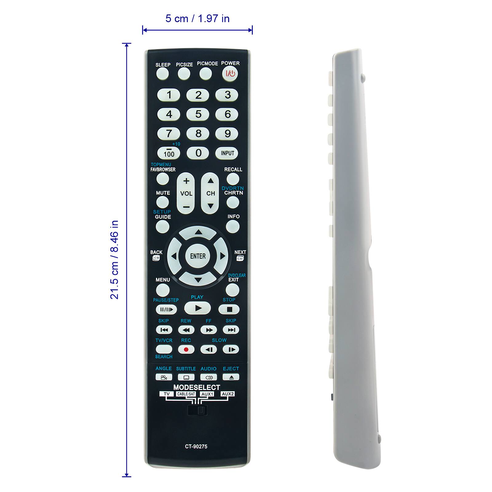 5 cm / 1.97 in

SLEEP PICSIZE PICMODE POWER

1 2 3 4 5 6 7 8 9 0

+10 100

TOPMENU FAVBROWSER

INPUT RECALL MUTE + VOL

DVDKTN CH CHRTN

SETUP GUIDE

ENTER

BACK

MENU

PLAY PAUSE/STEP

I/I

INFO

NEXT

DUDCLEAR EXIT STOP SKIP

REW FF SKIP

TV/VCR REC SEARCH SLOW

ANGLE SUBTITLE AUDIO EJECT

MODESELECT

TV CABLESAT AUX1 AUX2

CT-90275

21.5 cm / 8.46 in