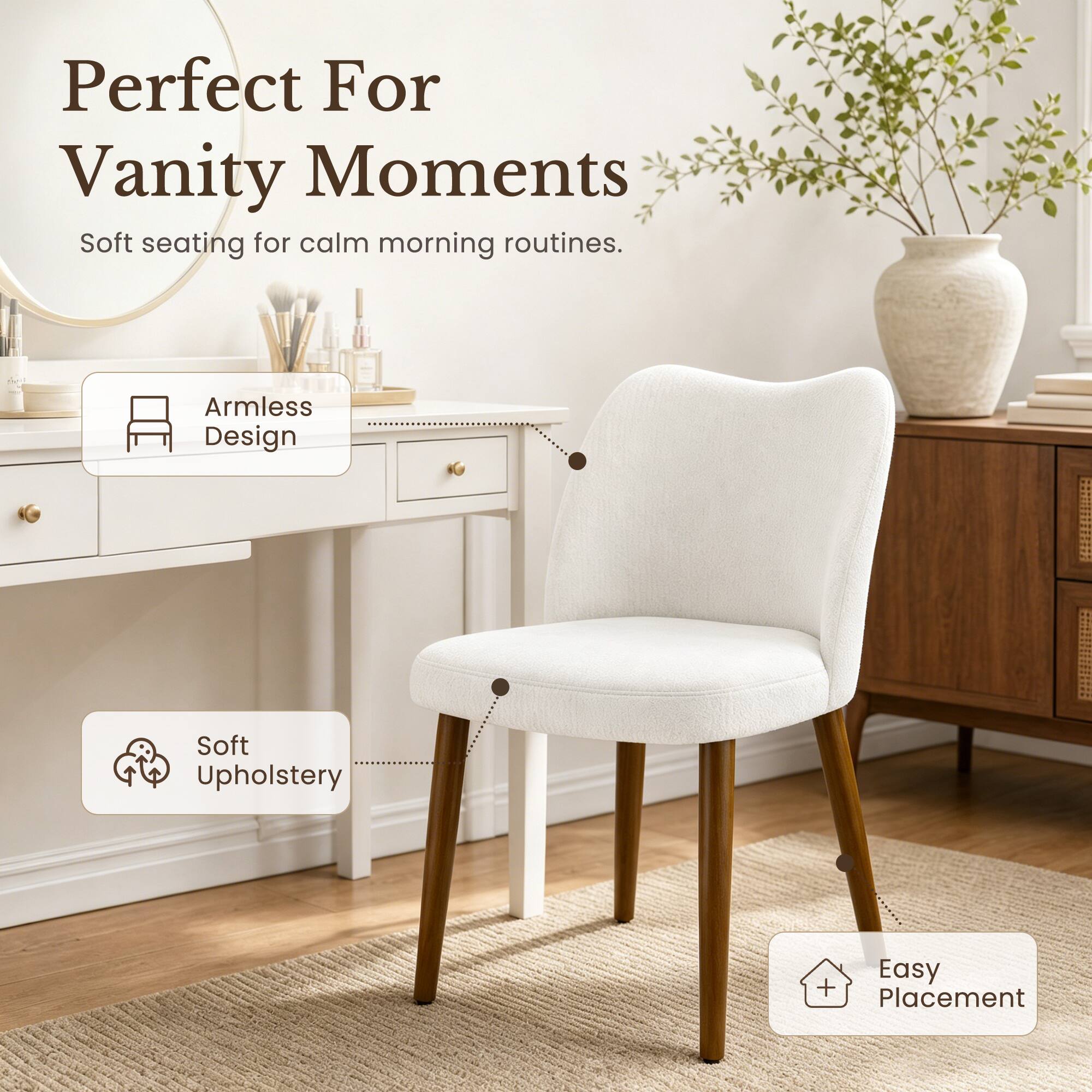Perfect For Vanity Moments  
Soft seating for calm morning routines.  
Armless Design  
Soft Upholstery  
Easy Placement