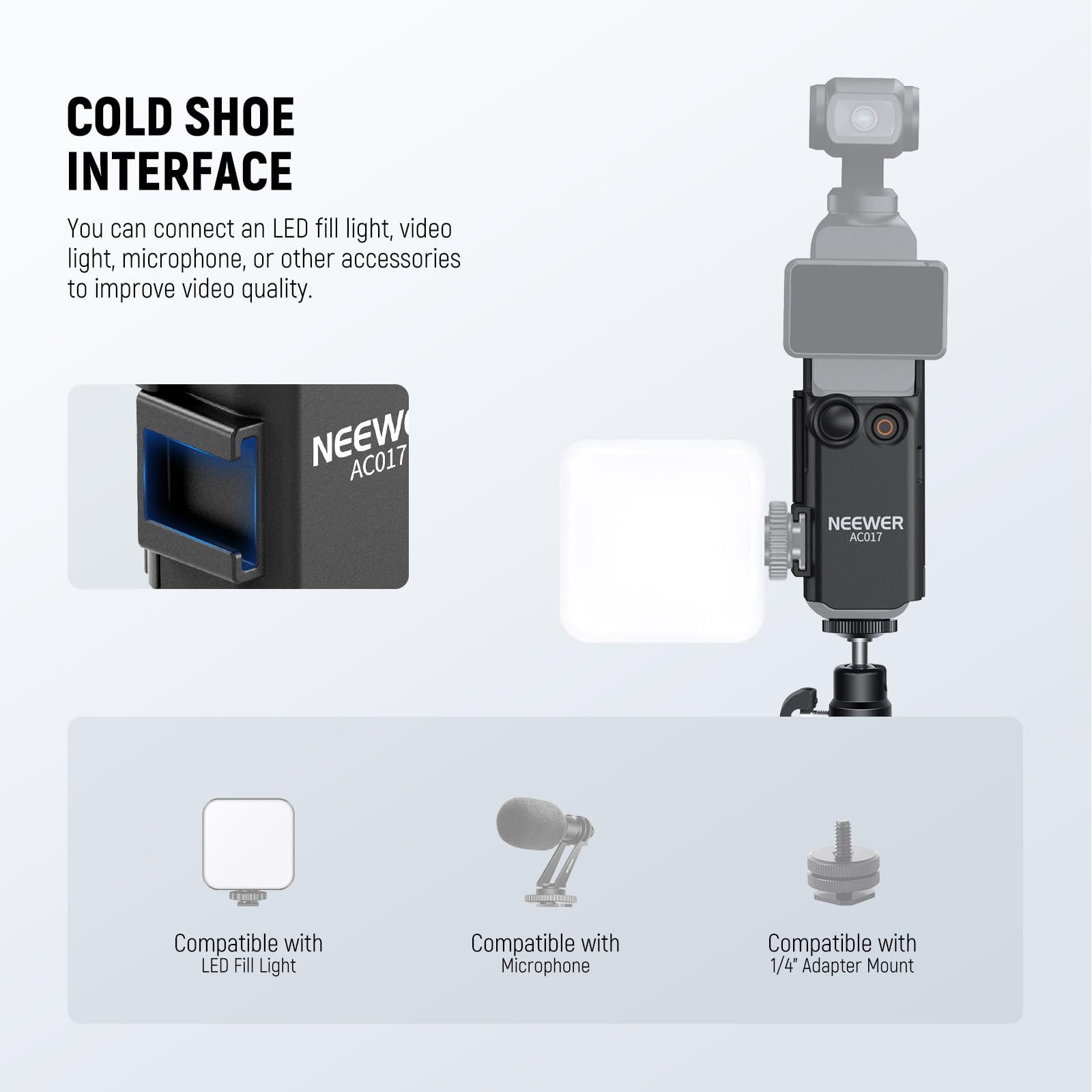 COLD SHOE INTERFACE

You can connect an LED fill light, video light, microphone, or other accessories to improve video quality.

NEEWER AC017

Compatible with LED Fill Light  
Compatible with Microphone  
Compatible with 1/4" Adapter Mount