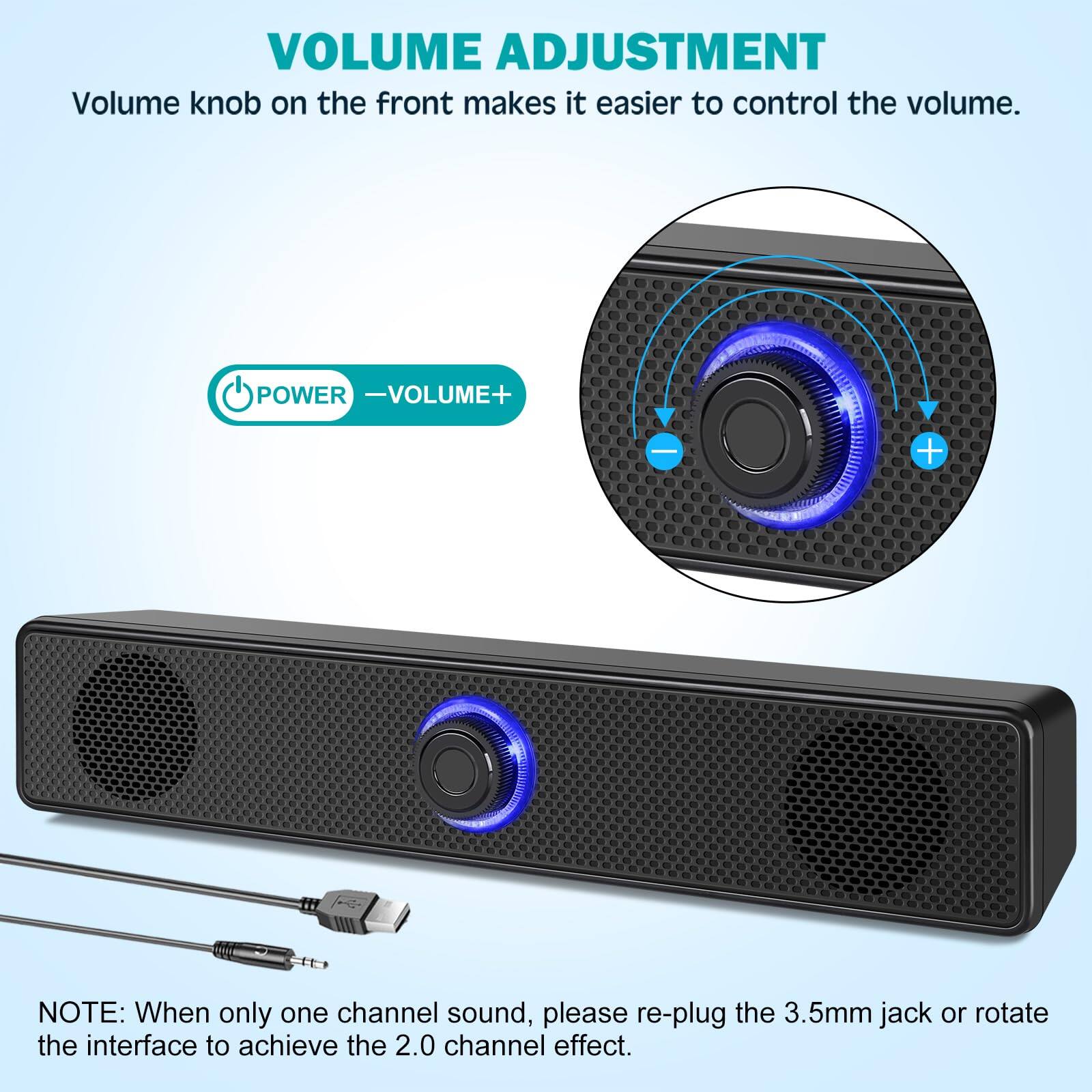 VOLUME ADJUSTMENT  
Volume knob on the front makes it easier to control the volume.  

POWER - VOLUME+  

NOTE: When only one channel sound, please re-plug the 3.5mm jack or rotate the interface to achieve the 2.0 channel effect.