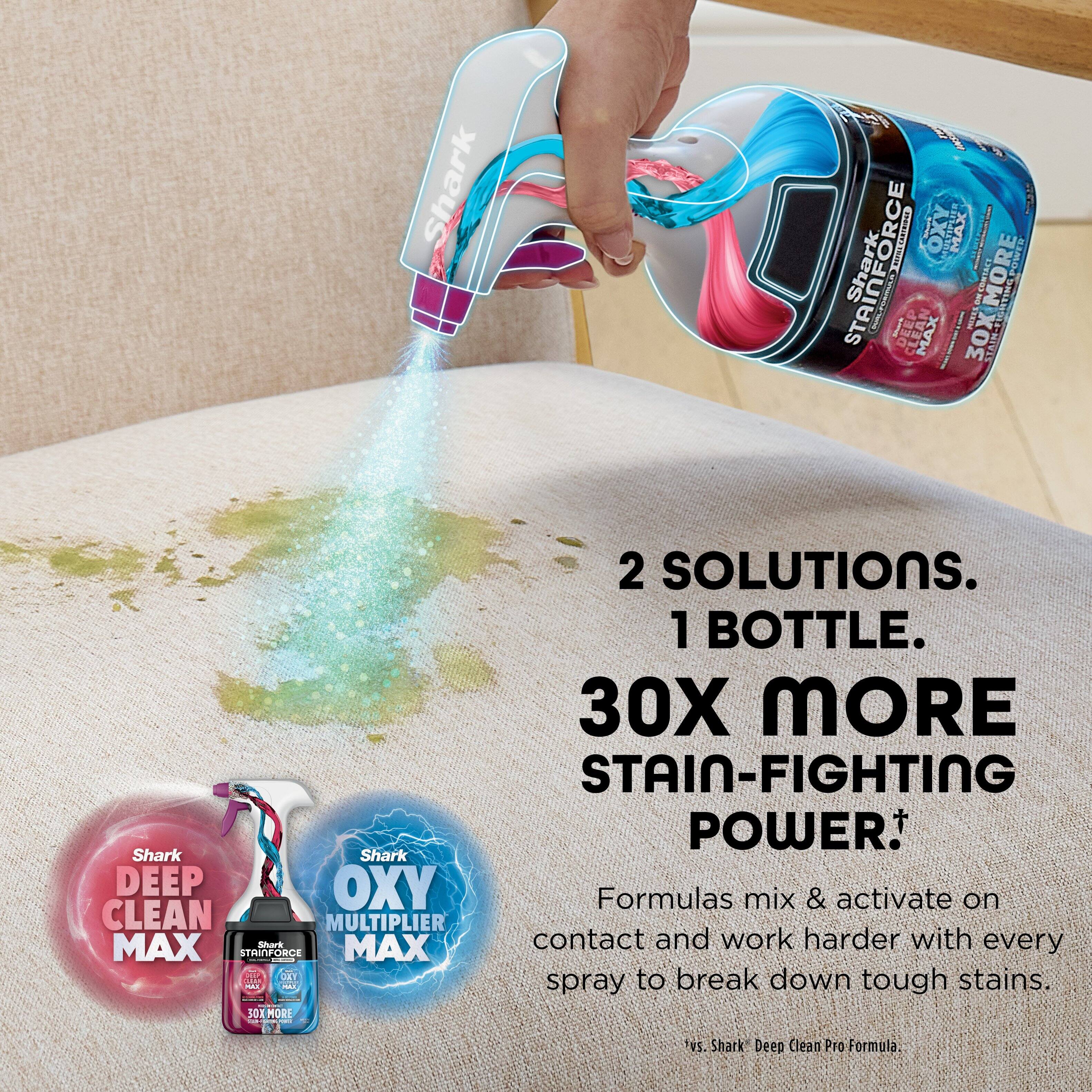 1 Shark! NIEO MAX Shark TAINFORCE I Murt DEEP MAX 30X MO 30X I DARNT E MORE BCNIVE IR4POWES 2 SOLUTIONS. 1 BOTTLE. 30X MORE STAIN-FIGHTING POWER. Shark Shark DEEP OXY Formulas mix & activate on CLEAN MULTIPLIER MAX Stark MAX contact and work harder with every STRINFORCE - I DY to break down stains. - spray tough - SOX MORE | vS. Shark Deep Clean Pro Formula