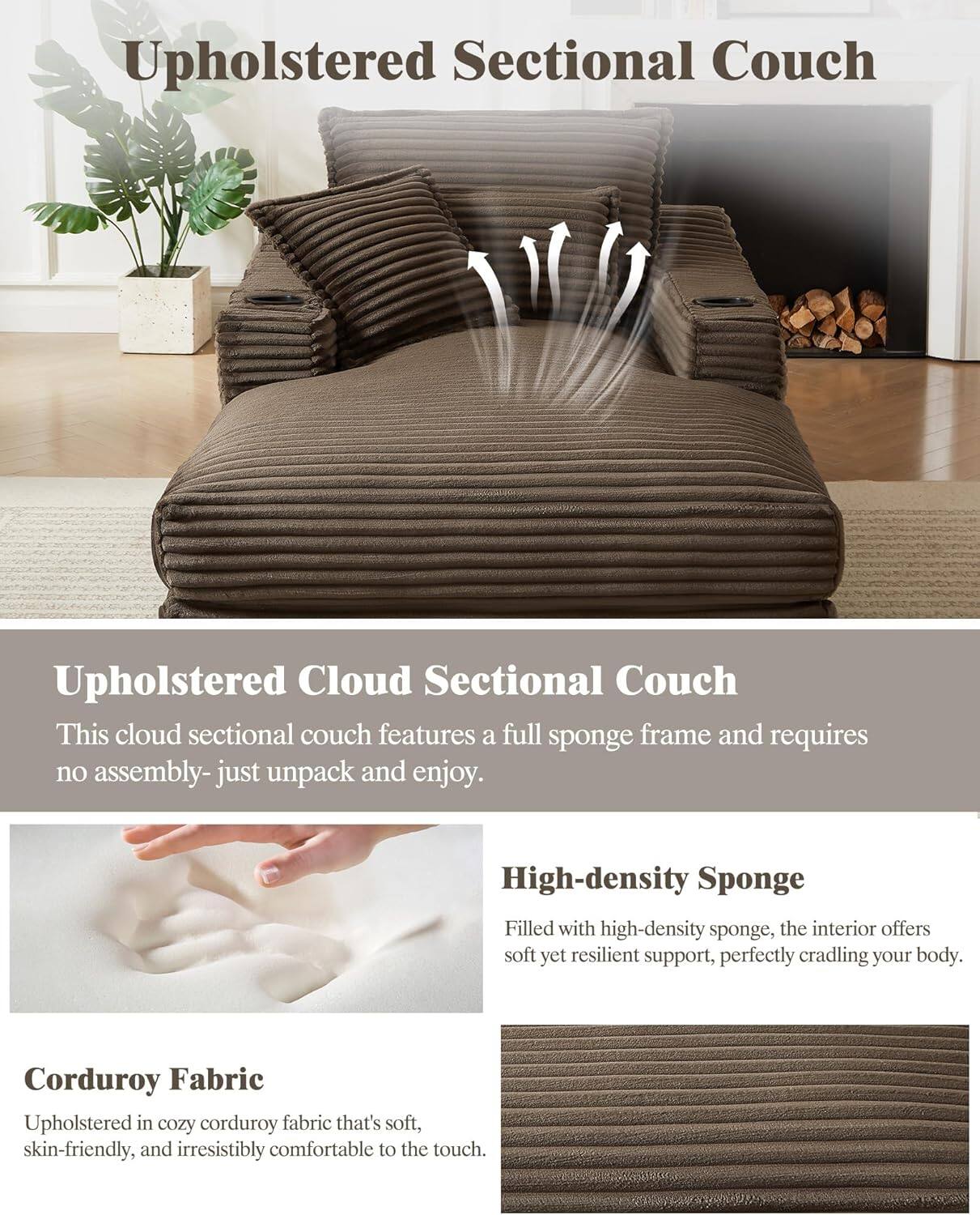 **Upholstered Sectional Couch**

**Upholstered Cloud Sectional Couch**
- This cloud sectional couch features a full sponge frame and requires no assembly—just unpack and enjoy.

**High-density Sponge**
- Filled with high-density sponge, the interior offers soft yet resilient support, perfectly cradling your body.

**Corduroy Fabric**
- Upholstered in cozy corduroy fabric that's soft, skin-friendly, and irresistibly comfortable to the touch.