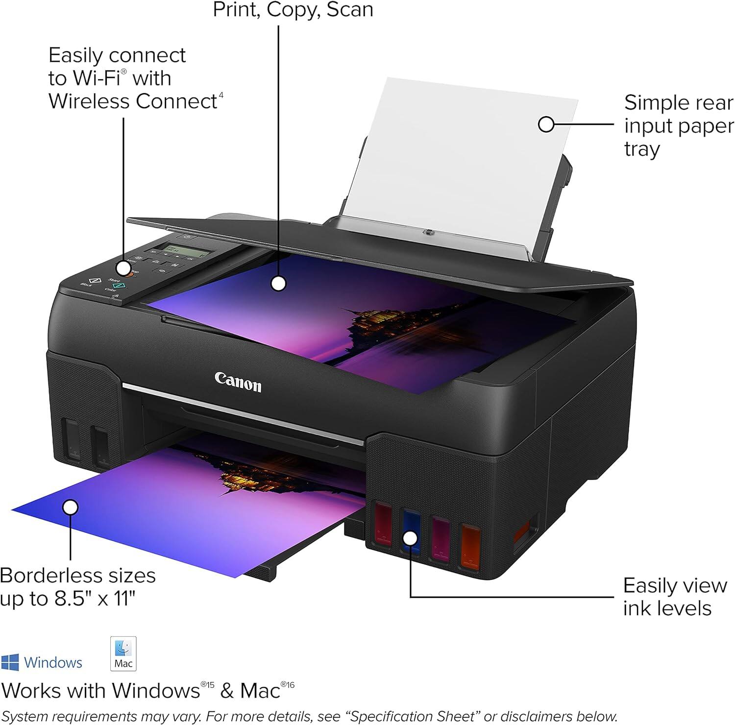 Print, Copy, Scan  
Easily connect to Wi-Fi with Wireless Connect*  
Simple rear input paper tray  
Canon Borderless sizes up to 8.5" X 11"  
Easily view ink levels  
Works with Windows & Mac  
System requirements may vary. For more details, see "Specification Sheet" or disclaimers below.