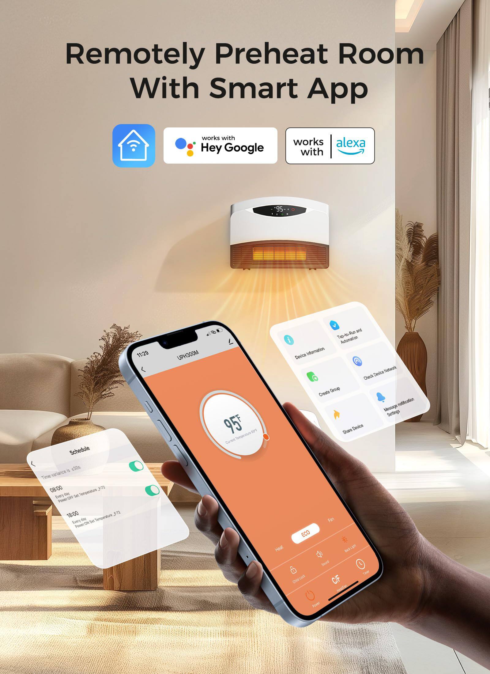 Remotely Preheat Room With Smart App

- Works with Hey Google
- Works with Alexa

Schedule
- 08:00 Every Day Power ON Set Temperature 72°F
- 18:00 Every Day Power ON Set Temperature 72°F

Tap-to-Ru Automation Device Information
- Device Information
- Create Group
- Start Device
- Check Device Network
- Message Notification Settings

UPH300M
- 95°F
- Current Set Temperature

ECO
- Fan
- Heat
- Cool
- Timer
- Lock
- C/F