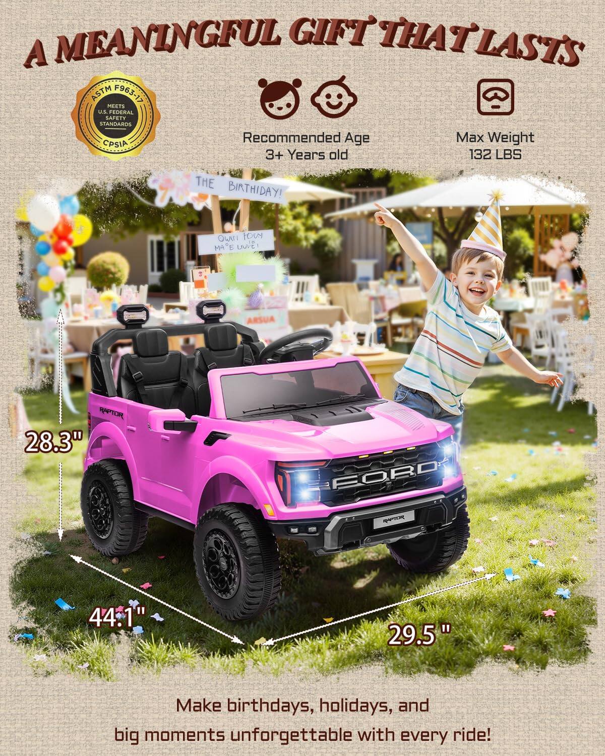 A MEANINGFUL GIFT THAT LASTS

ASTM F963-17 MEETS U.S. FEDERAL SAFETY STANDARDS
CPSIA

Recommended Age: 3+ Years old
Max Weight: 132 LBS

THE BIRTHDAY!

OWN LOW IN MAE UWEI

RAPTOR 28.3"
FORD 44.1"
29.5"

Make birthdays, holidays, and big moments unforgettable with every ride!
