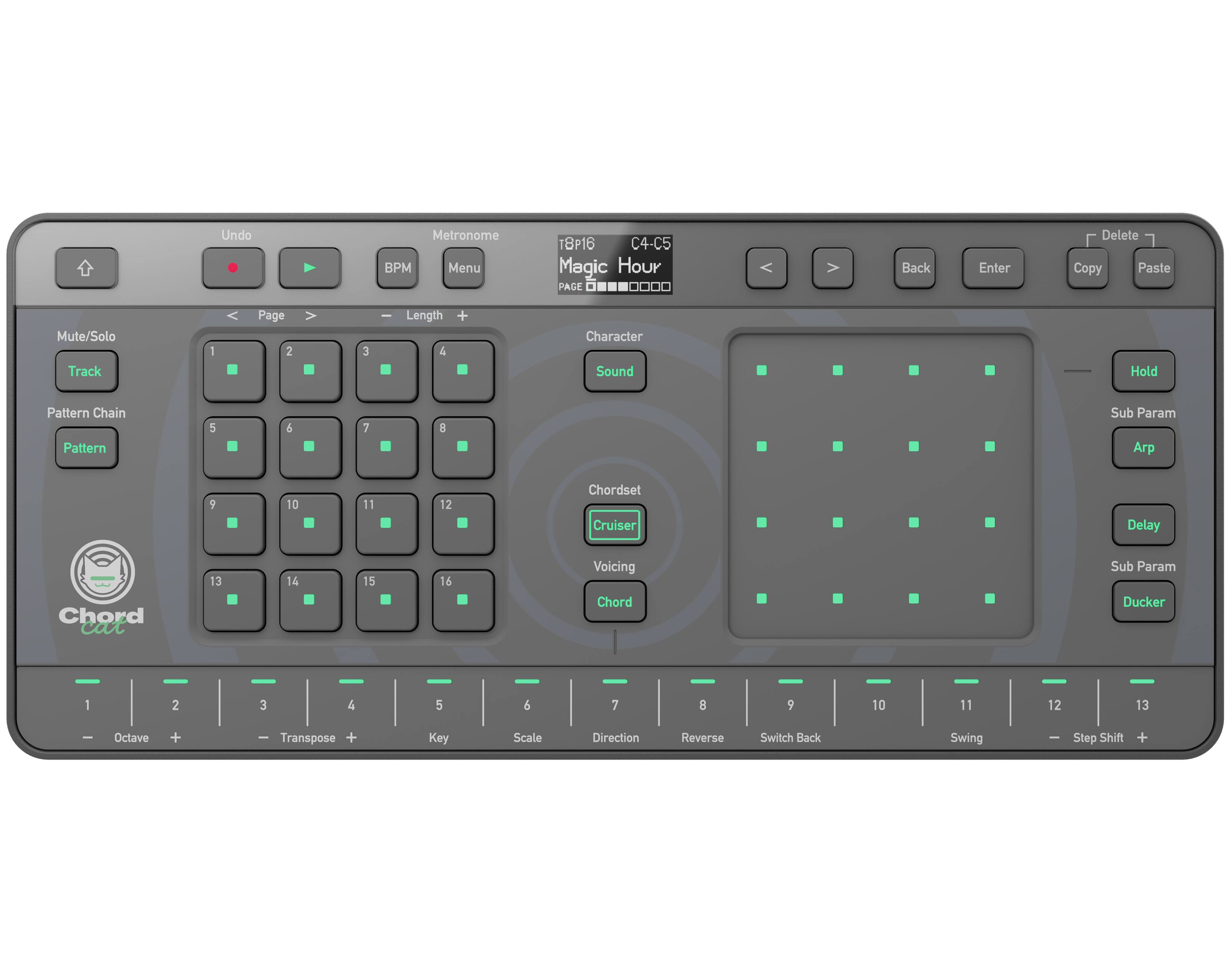 Undo  
Metronome BPM Menu  
T8P16 C4-C5 Magic Hour PAGE  
Back  
Enter  
Delete Copy Paste  
Mute/Solo Track  
1  
Page 2  
3  
Length 4  
Character Sound  
Hold  
Pattern Chain Pattern  
5  
6  
7  
8  
Sub Param  
9  
10  
11  
12  
Chordset Cruiser  
Delay  
Chord cat  
13  
14  
15  
16  
Voicing Chord  
Sub Param Ducker  
1  
2  
3  
4  
5  
6  
7  
8  
9  
10  
11  
12  
13  
Octave  
Transpose +  
Key  
Scale  
Direction  
Reverse  
Switch Back  
Swing  
Step Shift +