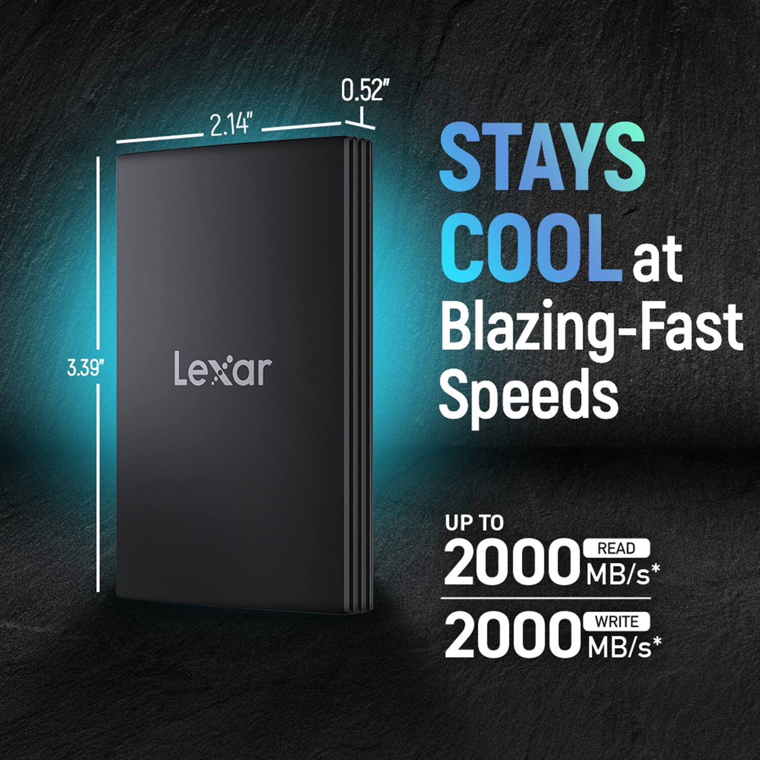 3.39" x 2.14" x 0.52" Lexar  
STAYS COOL at Blazing-Fast Speeds  
UP TO READ 2000 MB/s*  
WRITE 2000 MB/s*