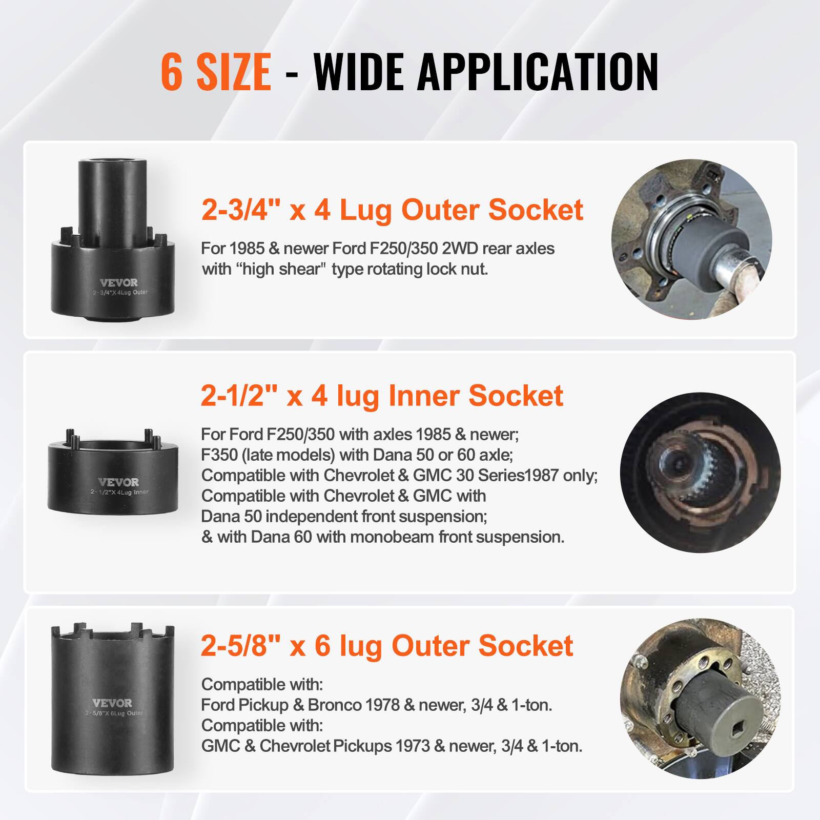 6 SIZE - WIDE APPLICATION

2-3/4" x 4 Lug Outer Socket  
For 1985 & newer Ford F250/350 2WD rear axles with "high shear" type rotating lock nut.

2-1/2" x 4 lug Inner Socket  
For Ford F250/350 with axles 1985 & newer; F350 (late models) with Dana 50 or 60 axle; Compatible with Chevrolet & GMC 30 Series1987 only; Compatible with Chevrolet & GMC with Dana 50 independent front suspension; & with Dana 60 with monobeam front suspension.

2-5/8" x 6 lug Outer Socket  
Compatible with: Ford Pickup & Bronco 1978 & newer, 3/4 & 1-ton.  
Compatible with: GMC & Chevrolet Pickups 1973 & newer, 3/4 & 1-ton.