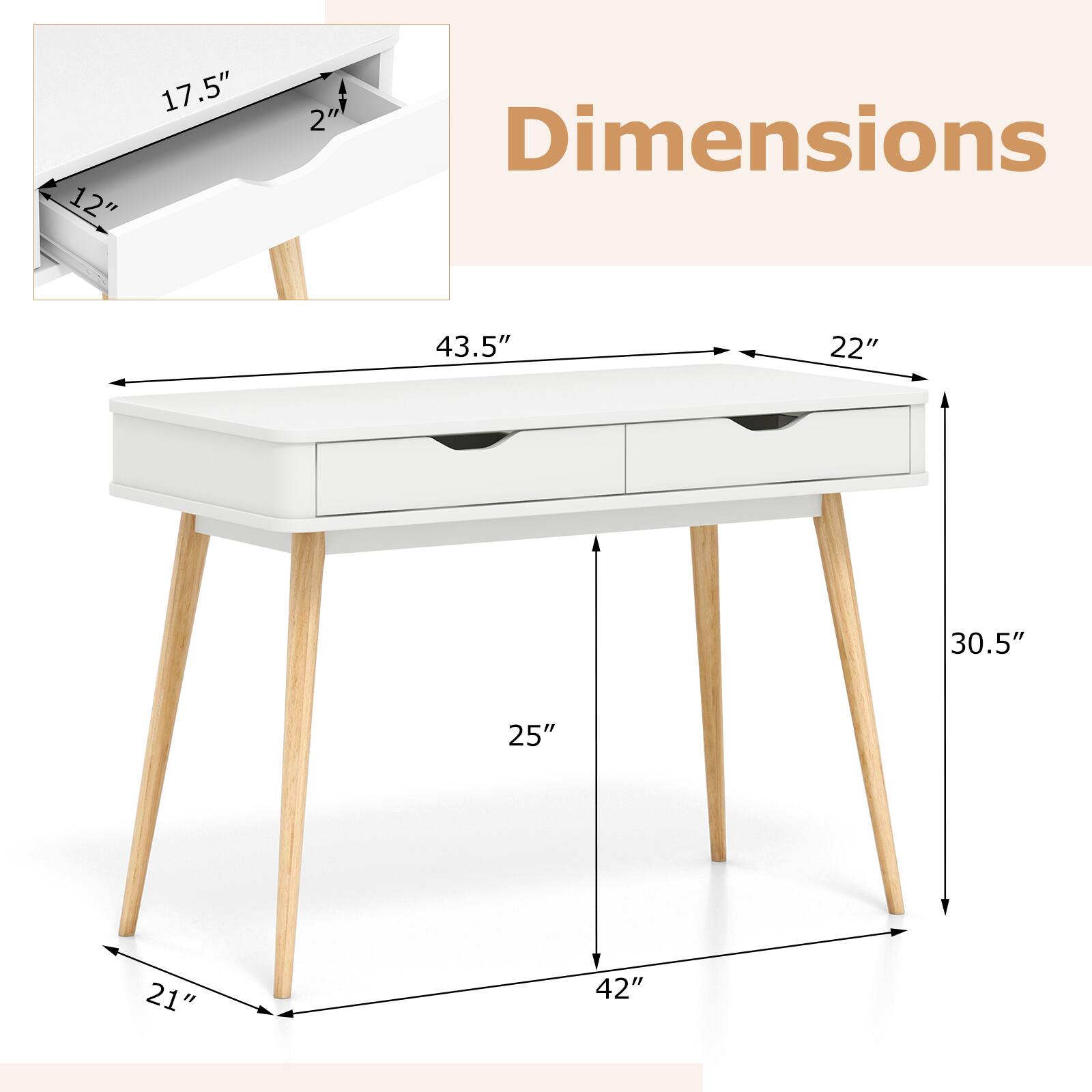 Dimensions: 43.5" x 22" x 30.5"

Details:
- Width: 43.5"
- Depth: 22"
- Height: 30.5"
- Legs: 25"
- Base: 21"
- Drawer: 17.5" x 12" x 2"