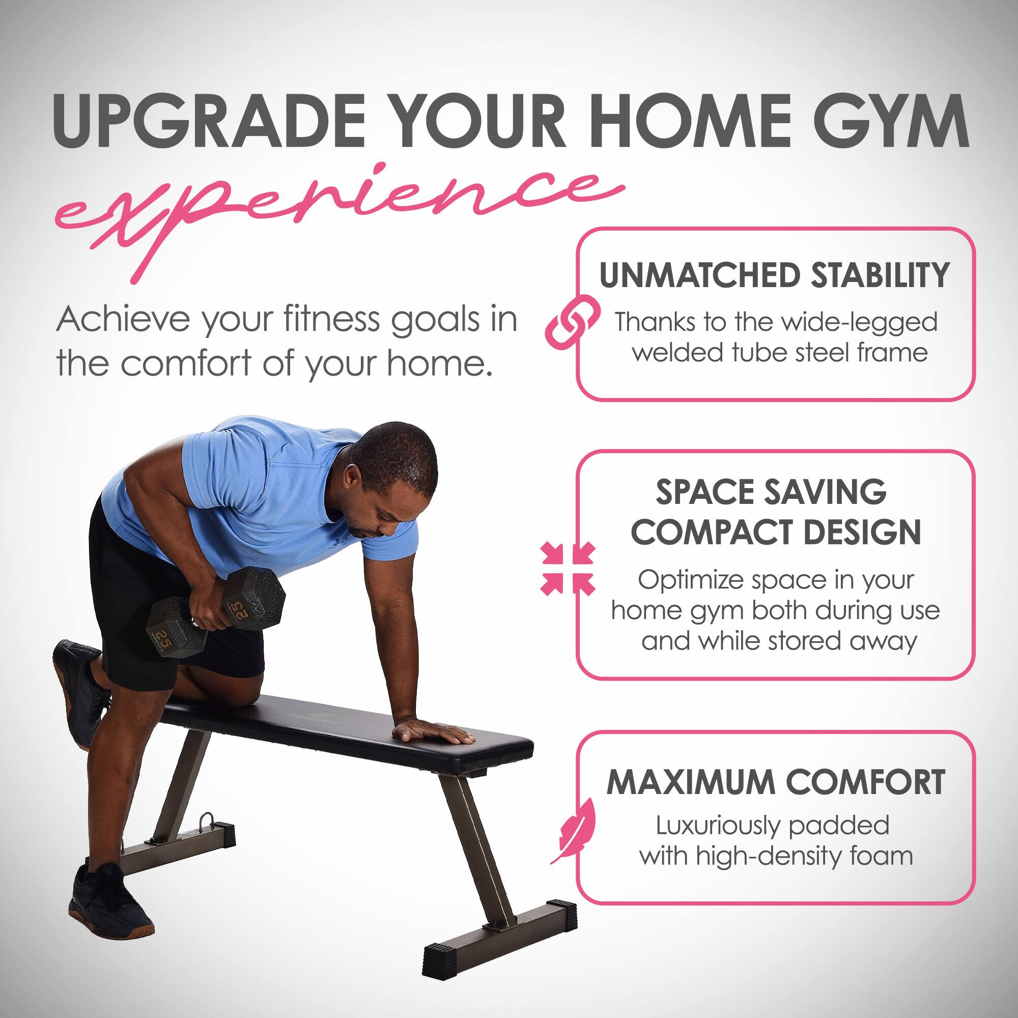 UPGRADE YOUR HOME GYM EXPERIENCE

Achieve your fitness goals in the comfort of your home.

UNMATCHED STABILITY
Thanks to the wide-legged welded tube steel frame

SPACE SAVING COMPACT DESIGN
Optimize space in your home gym both during use and while stored away

MAXIMUM COMFORT
Luxuriously padded with high-density foam