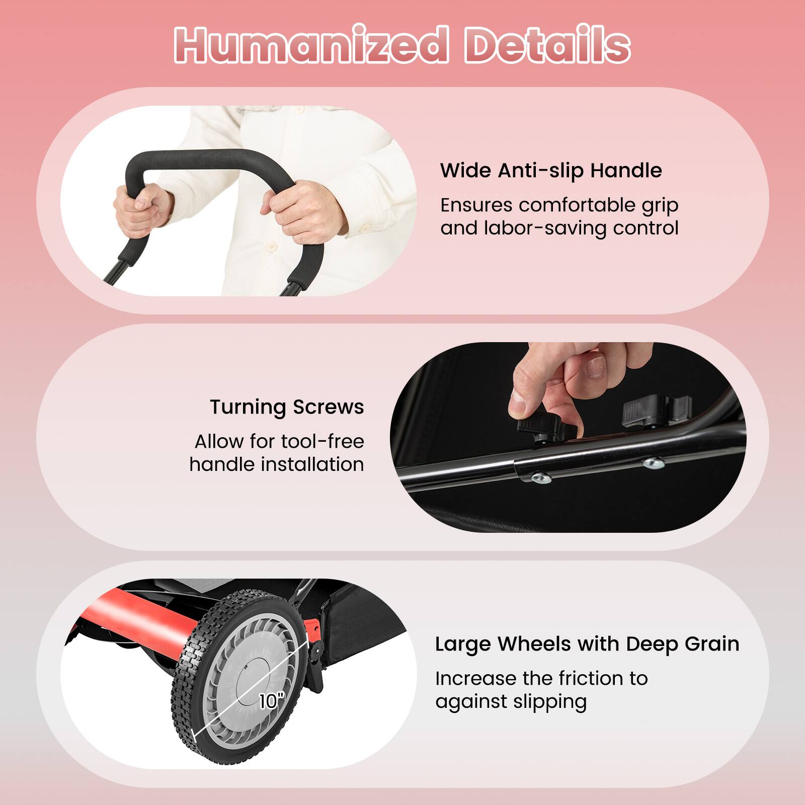 Humanized Details

- Wide Anti-slip Handle
  Ensures comfortable grip and labor-saving control

- Turning Screws
  Allow for tool-free handle installation

- Large Wheels with Deep Grain
  Increase the friction to against slipping