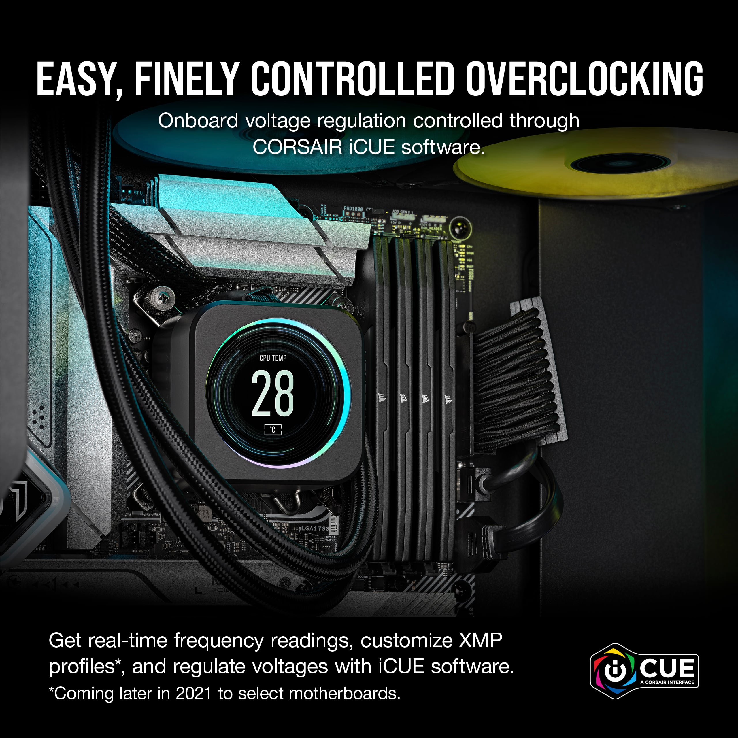 Easy, Finely Controlled Overclocking: Onboard voltage regulation controlled through CORSAIR iCUE software. CPU TEMP 28 C ELOAL Get real-time frequency readings, customize XP profiles, and regulate voltages with iCUE software. *Coming later in 2021 to select motherboards. CUE 4 2d5 Taa2E