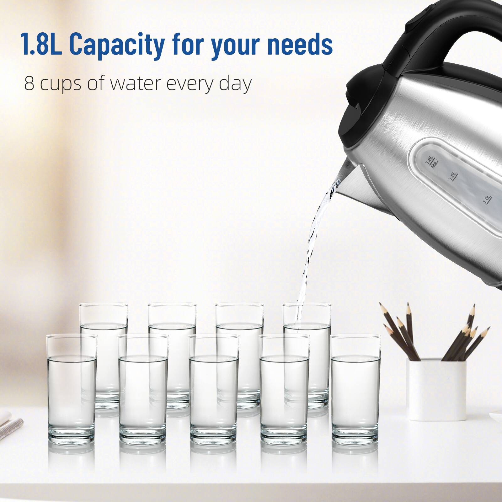 1.8L Capacity for your needs
8 cups of water every day
1.8L Max