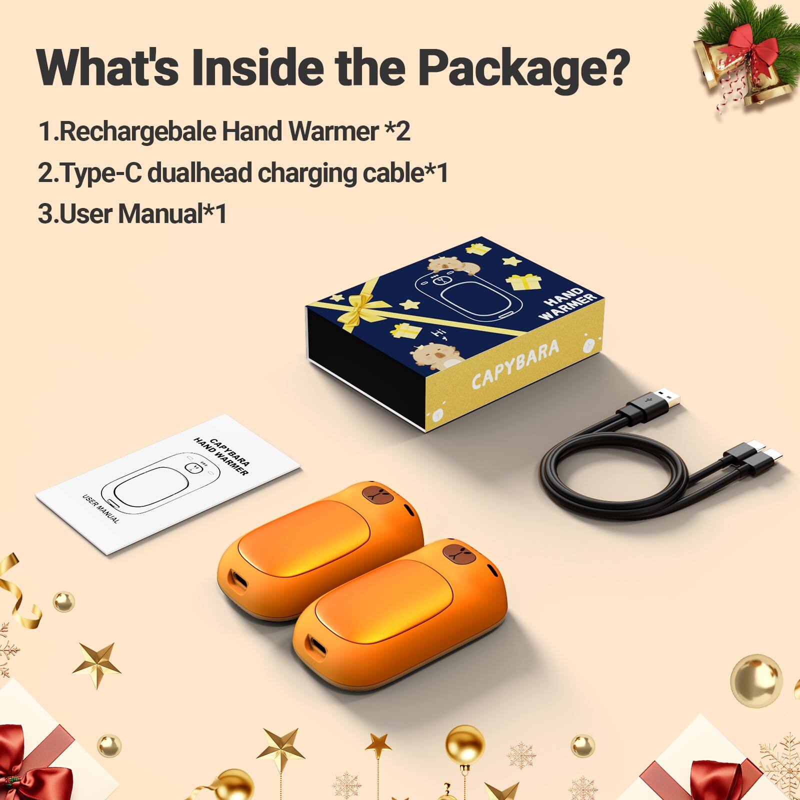 What's Inside the Package?  
1. Rechargeable Hand Warmer *2  
2. Type-C dualhead charging cable *1  
3. User Manual *1  

USER MANUAL  
HAND CAPYBARA  
WARMER HAND CAPYBARA