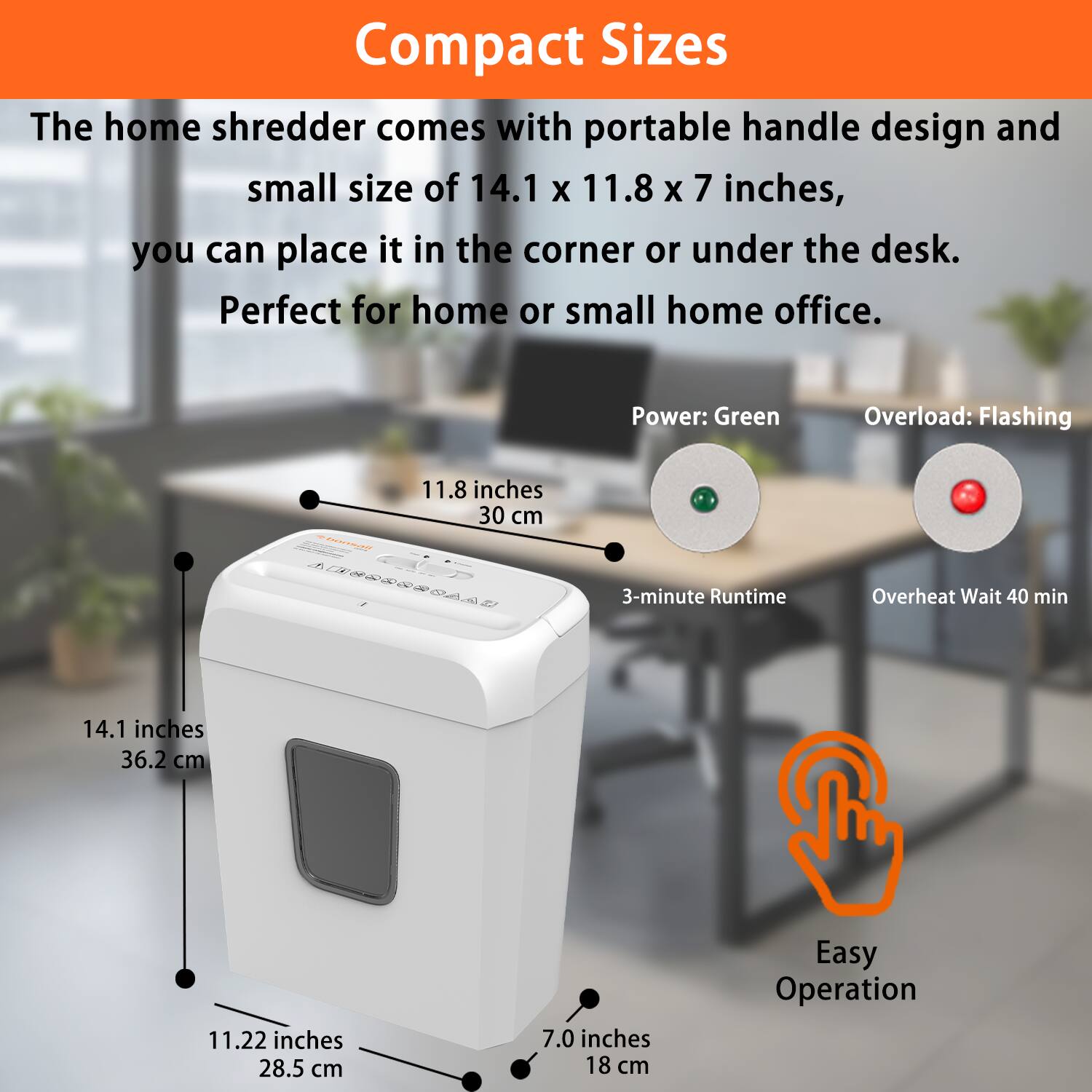 Compact Sizes

The home shredder comes with a portable handle design and small size of 14.1 x 11.8 x 7 inches, you can place it in the corner or under the desk. Perfect for home or small home office.

- Power: Green
- Overload: Flashing
- 3-minute Runtime
- Overheat Wait 40 min
- Easy Operation

Dimensions:
- 14.1 inches (36.2 cm)
- 11.8 inches (30 cm)
- 11.22 inches (28.5 cm)
- 7.0 inches (18 cm)