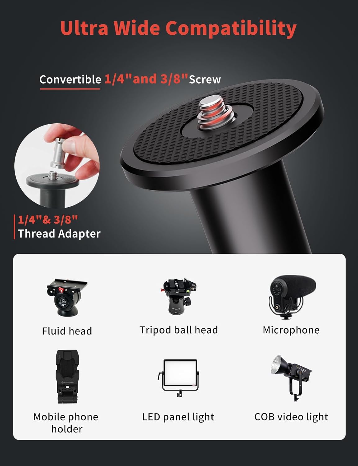 Ultra Wide Compatibility

Convertible 1/4" and 3/8" Screw

1/4" & 3/8" Thread Adapter

Fluid head

Tripod ball head

Microphone

Mobile phone holder

LED panel light

COB video light