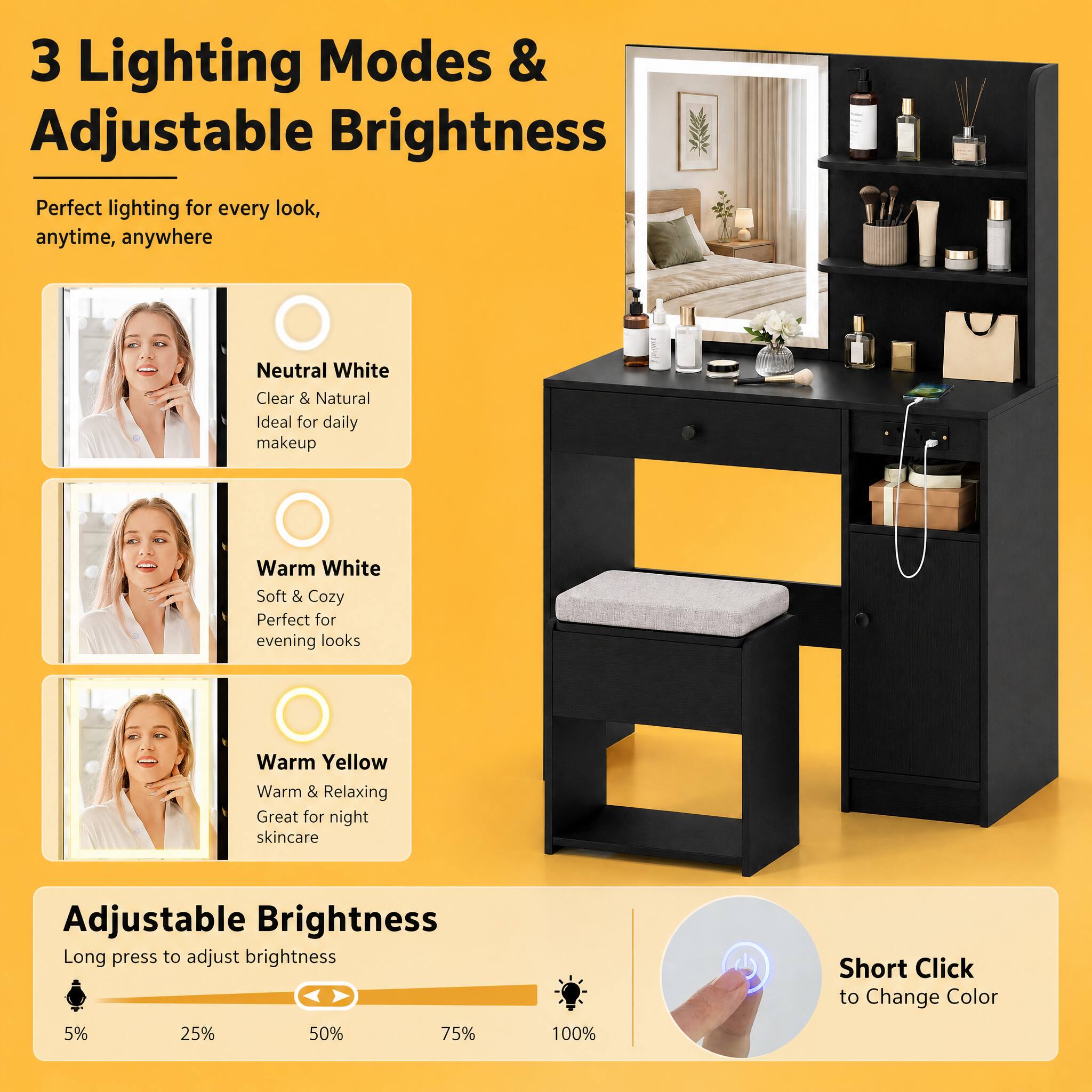 3 Lighting Modes & Adjustable Brightness  
Perfect lighting for every look, anytime, anywhere  

Neutral White  
Clear & Natural  
Ideal for daily makeup  

Warm White  
Soft & Cozy  
Perfect for evening looks  

Warm Yellow  
Warm & Relaxing  
Great for night skincare  

Adjustable Brightness  
Long press to adjust brightness  
Short Click to Change Color  

5%  
25%  
50%  
75%  
100%