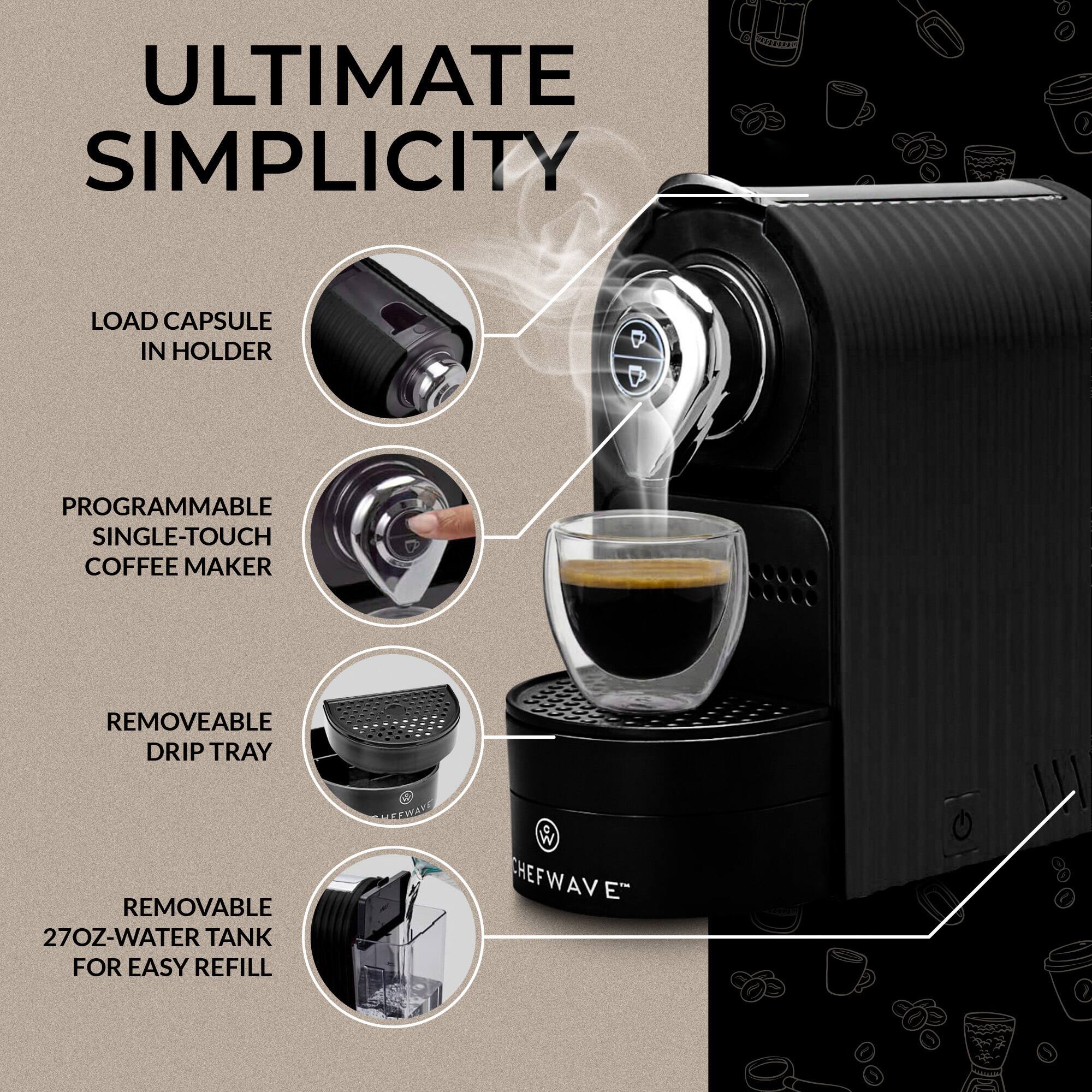 ULTIMATE SIMPLICITY  
LOAD CAPSULE IN HOLDER  
PROGRAMMABLE SINGLE-TOUCH COFFEE MAKER  
REMOVABLE DRIP TRAY  
REMOVABLE 27OZ-WATER TANK FOR EASY REFILL  

CEWAYD W CHEFWAVE CHEF VAW E