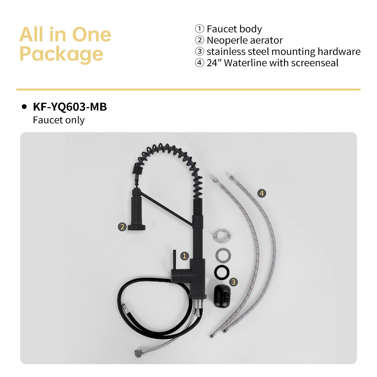 All in One Package

1. Faucet body
2. Neoperle aerator
3. Stainless steel mounting hardware
4. 24" Waterline with screenseal

KF-YQ603-MB Faucet only