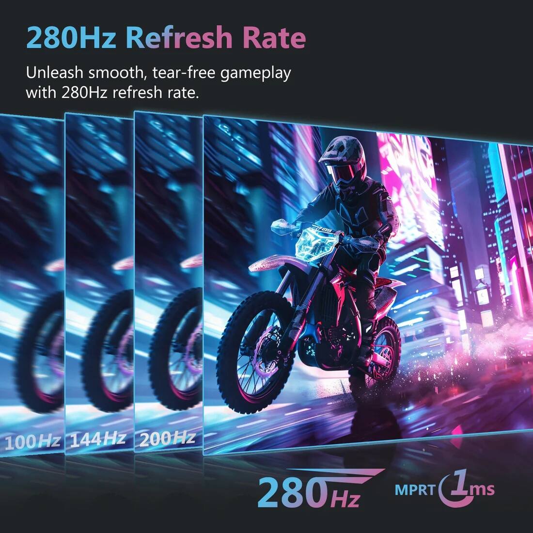 280Hz Refresh Rate  
Unleash smooth, tear-free gameplay with 280Hz refresh rate.  

100Hz 144Hz 200Hz 280Hz  
MPRT 1ms