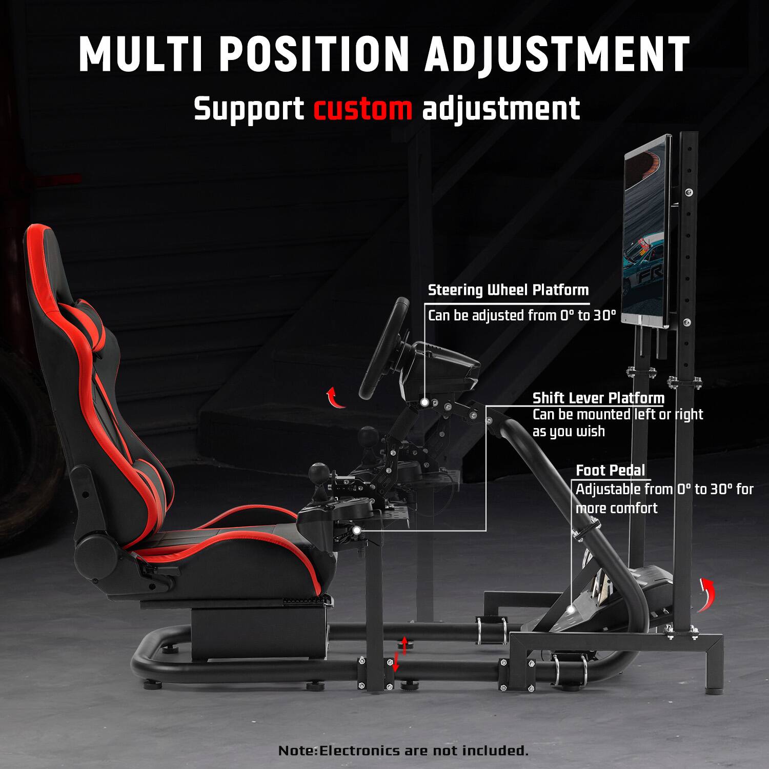 MULTI POSITION ADJUSTMENT  
Support custom adjustment  

Steering Wheel Platform  
Can be adjusted from 0° to 30°  

Shift Lever Platform  
Can be mounted left or right as you wish  

Foot Pedal  
Adjustable from 0° to 30° for more comfort  

Note: Electronics are not included.
