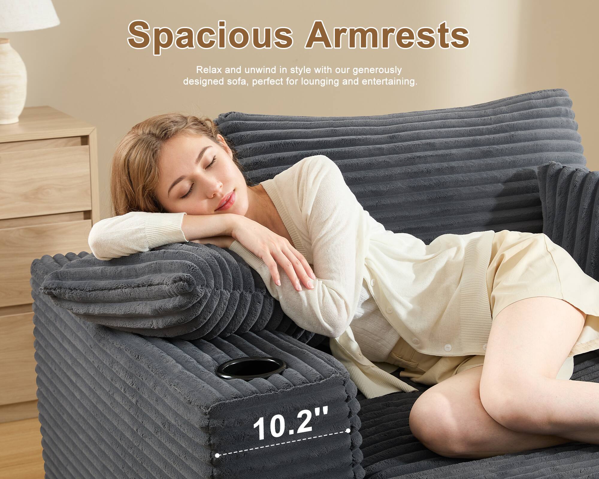 Spacious Armrests

Relax and unwind in style with our generously designed sofa, perfect for lounging and entertaining.

10.2"