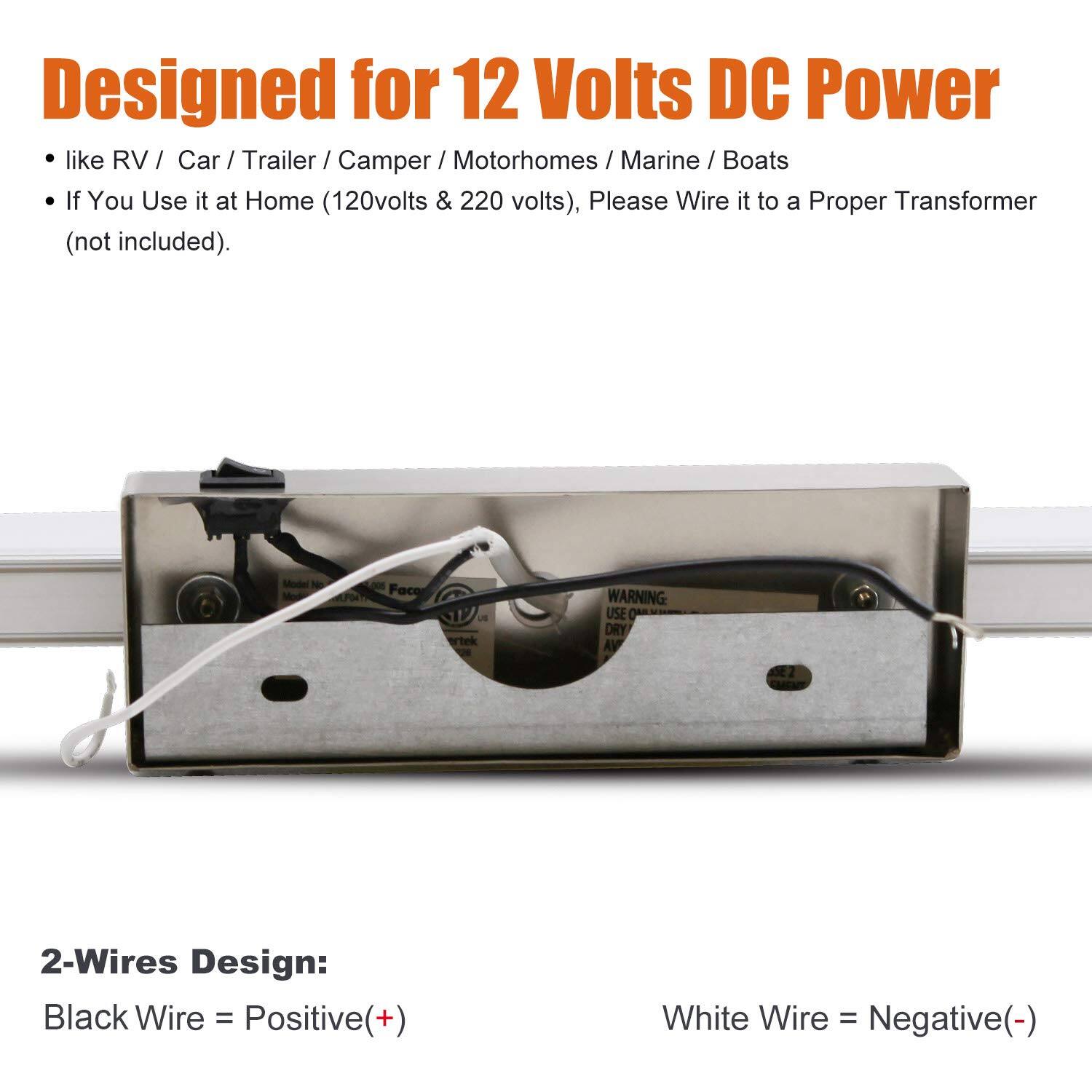Designed for 12 Volts DC Power  
- like RV / Car / Trailer / Camper / Motorhomes / Marine / Boats  
- If You Use it at Home (120volts & 220 volts), Please Wire it to a Proper Transformer (not included).  

2-Wires Design:  
Black Wire = Positive(+)  
White Wire = Negative(-)