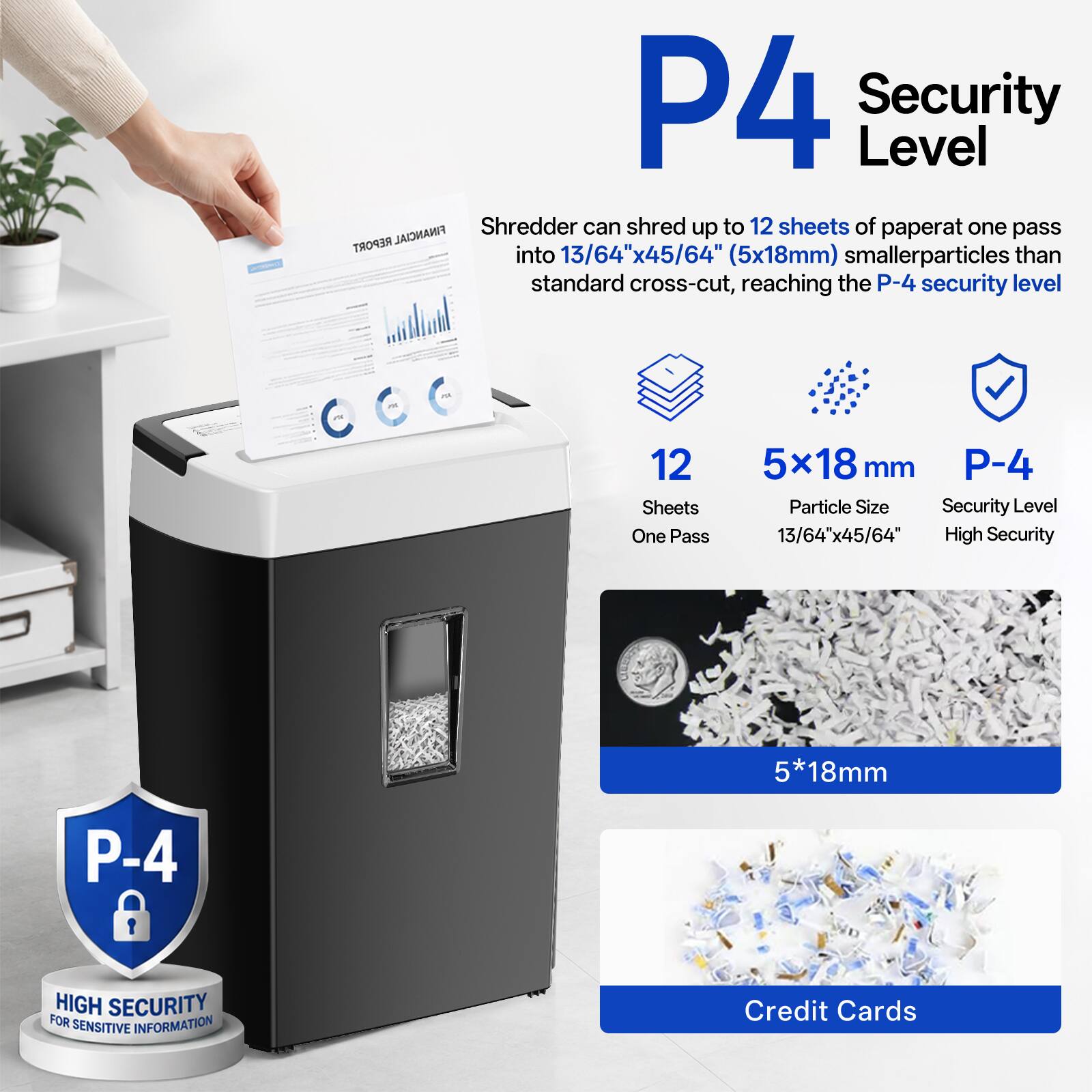 P4 Security Level

FINANCIAL

Shredder can shred up to 12 sheets of paper at one pass into 13/64"x45/64" (5x18mm) smaller particles than standard cross-cut, reaching the P-4 security level

12 Sheets
One Pass

5x18mm
Particle Size
13/64"x45/64"

P-4
Security Level
High Security

5*18mm

P-4
HIGH SECURITY FOR SENSITIVE INFORMATION

Credit Cards