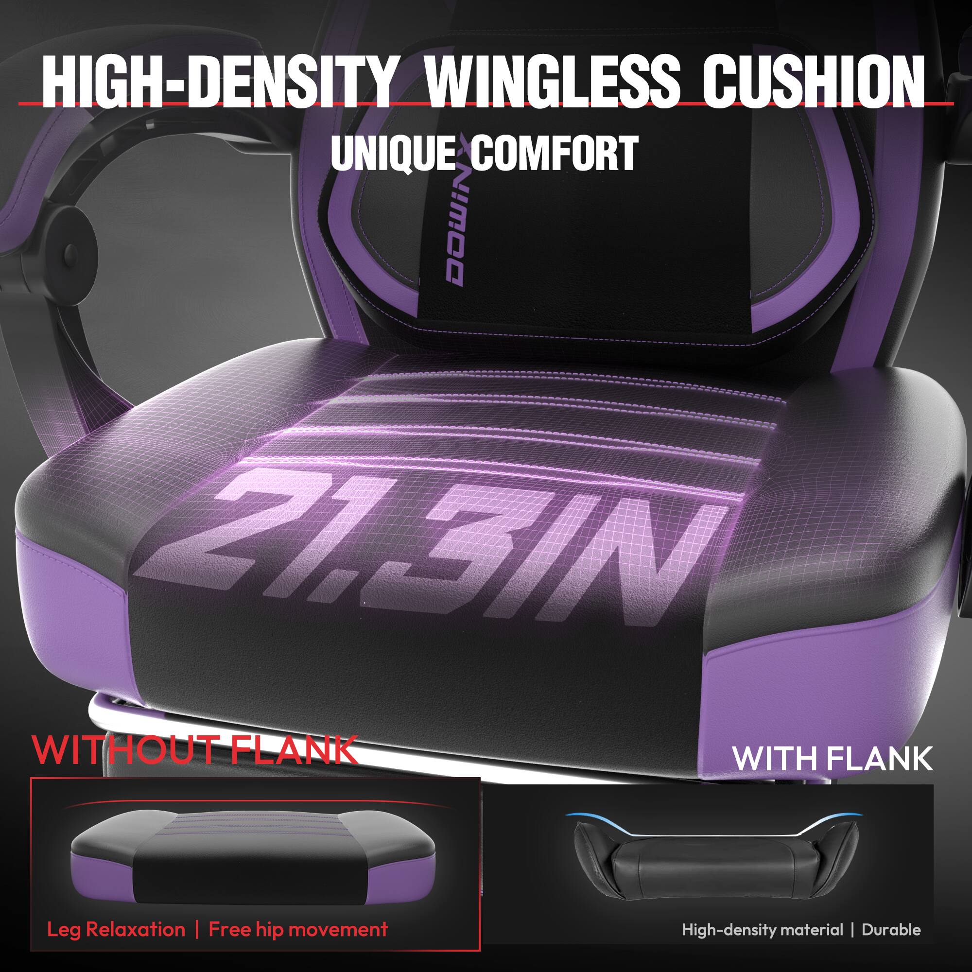 HIGH-DENSITY WINGLESS CUSHION  
UNIQUE COMFORT  

21.3IN  

WITHOUT FLANK  
Leg Relaxation | Free hip movement  

WITH FLANK  
High-density material | Durable