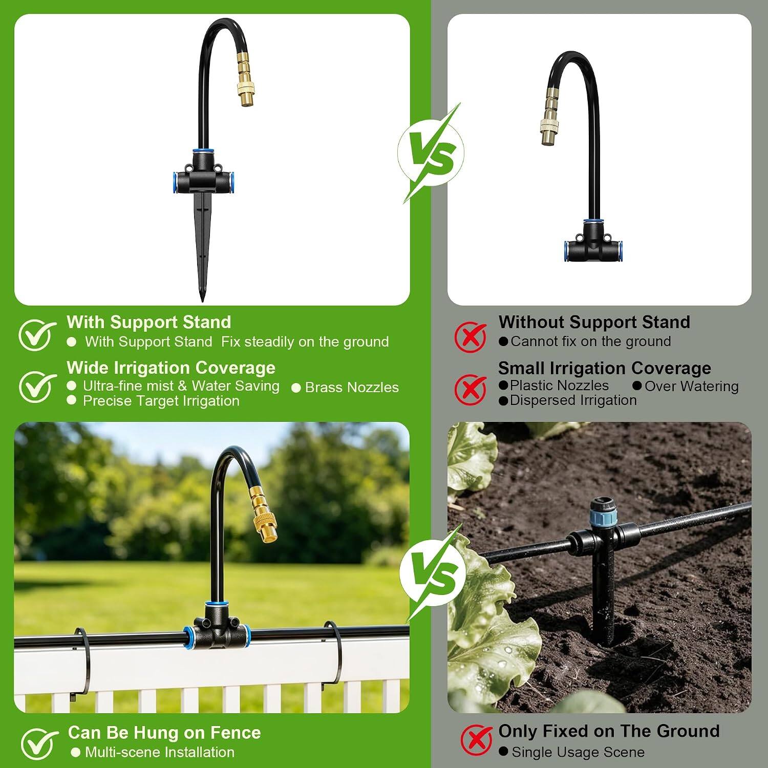 VS

With Support Stand
- With Support Stand: Fix steadily on the ground
- Wide Irrigation Coverage
- Ultra-fine mist & Water Saving
- Brass Nozzles
- Precise Target Irrigation

Without Support Stand
- Cannot fix on the ground
- Small Irrigation Coverage
- Plastic Nozzles
- Over Watering
- Dispersed Irrigation

VS

Can Be Hung on Fence
- Multi-scene Installation

Only Fixed on The Ground
- Single Usage Scene