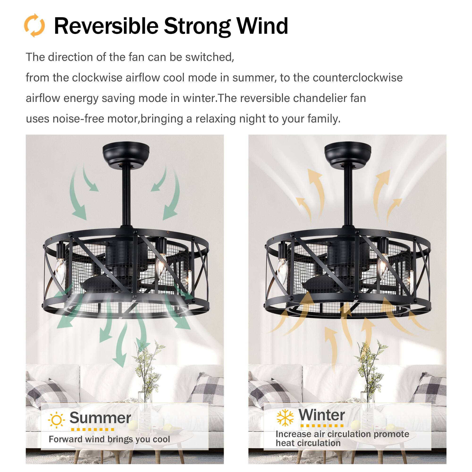 Reversible Strong Wind

The direction of the fan can be switched, from the clockwise airflow cool mode in summer, to the counterclockwise airflow energy saving mode in winter. The reversible chandelier fan uses noise-free motor, bringing a relaxing night to your family.

Summer
Forward wind brings you cool

Winter
Increase air circulation promote heat circulation