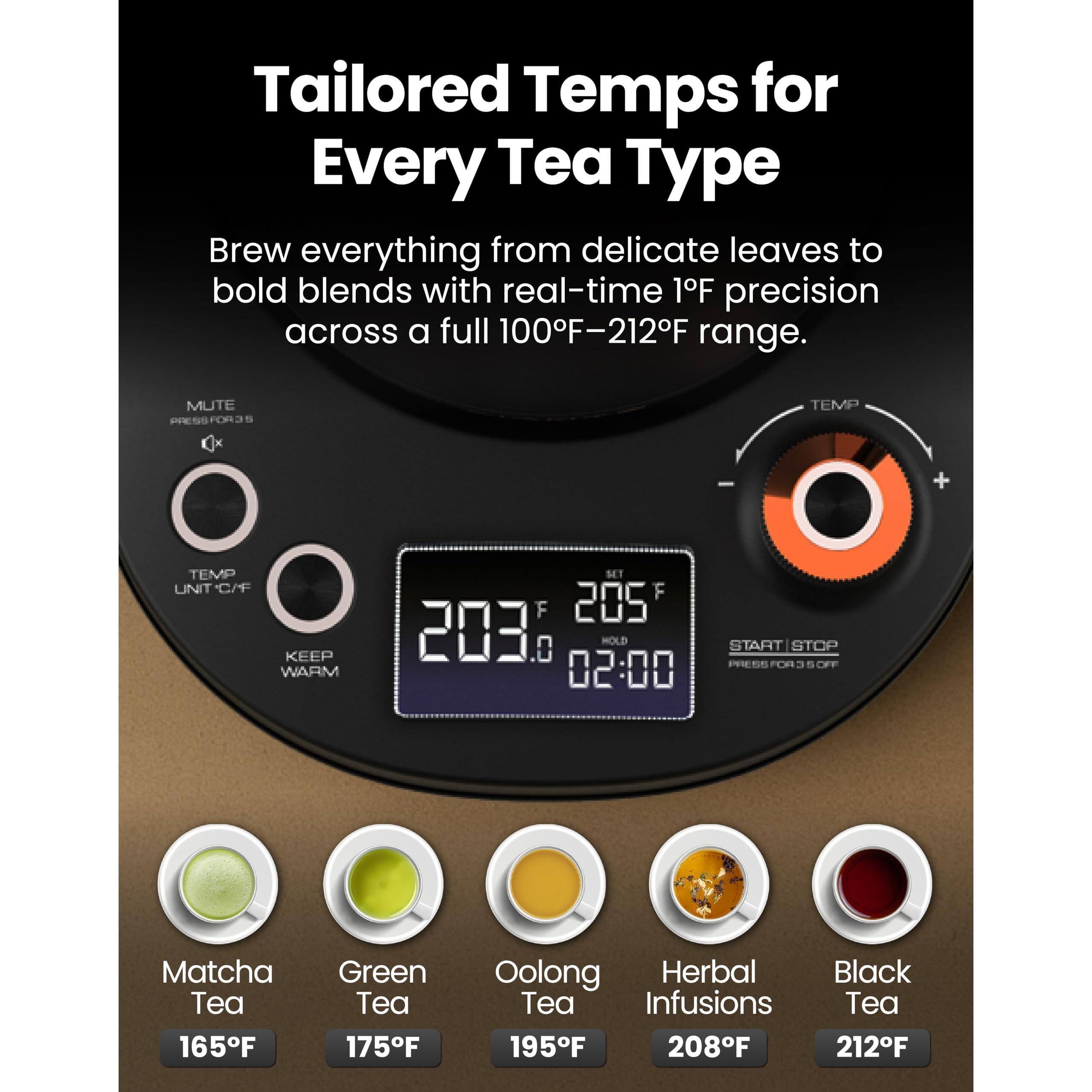 Tailored Temps for Every Tea Type

Brew everything from delicate leaves to bold blends with real-time 1°F precision across a full 100°F–212°F range.

- Matcha Tea: 165°F
- Green Tea: 175°F
- Oolong Tea: 195°F
- Herbal Infusions: 208°F
- Black Tea: 212°F

MUTE  
TEMP UNIT C/F  
KEEP WARM  
SET  
HOLD  
START | STOP  
PRESS FOR 3 SEC OFF